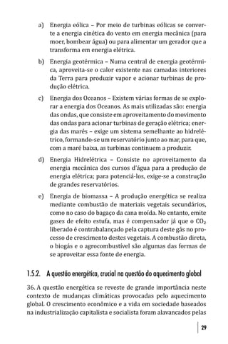 a) Energia eólica – Por meio de turbinas eólicas se conver-
       te a energia cinética do vento em energia mecânica (para
       moer, bombear água) ou para alimentar um gerador que a
       transforma em energia elétrica.
    b) Energia geotérmica – Numa central de energia geotérmi-
       ca, aproveita-se o calor existente nas camadas interiores
       da Terra para produzir vapor e acionar turbinas de pro-
       dução elétrica.
    c) Energia dos Oceanos – Existem várias formas de se explo-
       rar a energia dos Oceanos. As mais utilizadas são: energia
       das ondas, que consiste em aproveitamento do movimento
       das ondas para acionar turbinas de geração elétrica; ener-
       gia das marés – exige um sistema semelhante ao hidrelé-
       trico, formando-se um reservatório junto ao mar, para que,
       com a maré baixa, as turbinas continuem a produzir.
    d) Energia Hidrelétrica – Consiste no aproveitamento da
       energia mecânica dos cursos d’água para a produção de
       energia elétrica; para potenciá-los, exige-se a construção
       de grandes reservatórios.
    e) Energia de biomassa – A produção energética se realiza
       mediante combustão de materiais vegetais secundários,
       como no caso do bagaço da cana moída. No entanto, emite
       gases de efeito estufa, mas é compensador já que o CO₂
       liberado é contrabalançado pela captura deste gás no pro-
       cesso de crescimento destes vegetais. A combustão direta,
       o biogás e o agrocombustível são algumas das formas de
       se aproveitar essa fonte de energia.


1.5.2. A questão energética, crucial na questão do aquecimento global
36. A questão energética se reveste de grande importância neste
contexto de mudanças climáticas provocadas pelo aquecimento
global. O crescimento econômico e a vida em sociedade baseados
na industrialização capitalista e socialista foram alavancados pelas

                                                                    29
 