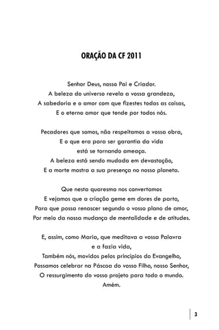 ORAÇÃO DA CF 2011


            Senhor Deus, nosso Pai e Criador.
     A beleza do universo revela a vossa grandeza,
 A sabedoria e o amor com que ﬁzestes todas as coisas,
        E o eterno amor que tende por todos nós.

  Pecadores que somos, não respeitamos a vossa obra,
        E o que era para ser garantia da vida
              está se tornando ameaça.
     A beleza está sendo mudada em devastação,
   E a morte mostra a sua presença no nosso planeta.

          Que nesta quaresma nos convertamos
    E vejamos que a criação geme em dores de parto,
 Para que possa renascer segundo o vosso plano de amor,
Por meio da nossa mudança de mentalidade e de atitudes.

   E, assim, como Maria, que meditava a vossa Palavra
                     e a fazia vida,
   Também nós, movidos pelos princípios do Evangelho,
Possamos celebrar na Páscoa do vosso Filho, nosso Senhor,
  O ressurgimento do vosso projeto para todo o mundo.
                          Amém.



                                                            3
 