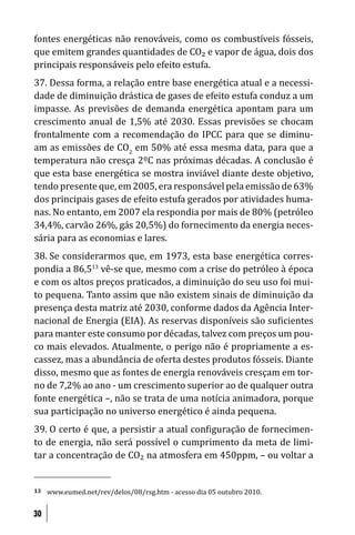 fontes energéticas não renováveis, como os combustíveis fósseis,
que emitem grandes quantidades de CO₂ e vapor de água, dois dos
principais responsáveis pelo efeito estufa.
37. Dessa forma, a relação entre base energética atual e a necessi-
dade de diminuição drástica de gases de efeito estufa conduz a um
impasse. As previsões de demanda energética apontam para um
crescimento anual de 1,5% até 2030. Essas previsões se chocam
frontalmente com a recomendação do IPCC para que se diminu-
am as emissões de CO2 em 50% até essa mesma data, para que a
temperatura não cresça 2ºC nas próximas décadas. A conclusão é
que esta base energética se mostra inviável diante deste objetivo,
tendo presente que, em 2005, era responsável pela emissão de 63%
dos principais gases de efeito estufa gerados por atividades huma-
nas. No entanto, em 2007 ela respondia por mais de 80% (petróleo
34,4%, carvão 26%, gás 20,5%) do fornecimento da energia neces-
sária para as economias e lares.
38. Se considerarmos que, em 1973, esta base energética corres-
pondia a 86,513 vê-se que, mesmo com a crise do petróleo à época
e com os altos preços praticados, a diminuição do seu uso foi mui-
to pequena. Tanto assim que não existem sinais de diminuição da
presença desta matriz até 2030, conforme dados da Agência Inter-
nacional de Energia (EIA). As reservas disponíveis são su icientes
para manter este consumo por décadas, talvez com preços um pou-
co mais elevados. Atualmente, o perigo não é propriamente a es-
cassez, mas a abundância de oferta destes produtos fósseis. Diante
disso, mesmo que as fontes de energia renováveis cresçam em tor-
no de 7,2% ao ano - um crescimento superior ao de qualquer outra
fonte energética –, não se trata de uma notícia animadora, porque
sua participação no universo energético é ainda pequena.
39. O certo é que, a persistir a atual con iguração de fornecimen-
to de energia, não será possível o cumprimento da meta de limi-
tar a concentração de CO₂ na atmosfera em 450ppm, – ou voltar a


13   www.eumed.net/rev/delos/08/rsg.htm - acesso dia 05 outubro 2010.


30
 