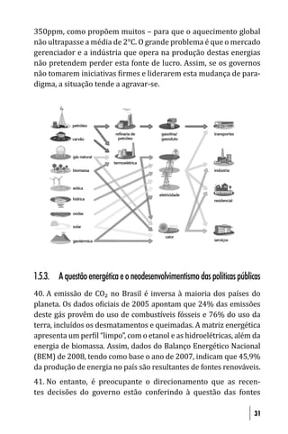 350ppm, como propõem muitos – para que o aquecimento global
não ultrapasse a média de 2°C. O grande problema é que o mercado
gerenciador e a indústria que opera na produção destas energias
não pretendem perder esta fonte de lucro. Assim, se os governos
não tomarem iniciativas irmes e liderarem esta mudança de para-
digma, a situação tende a agravar-se.




1.5.3. A questão energética e o neodesenvolvimentismo das políticas públicas
40. A emissão de CO₂ no Brasil é inversa à maioria dos países do
planeta. Os dados o iciais de 2005 apontam que 24% das emissões
deste gás provêm do uso de combustíveis fósseis e 76% do uso da
terra, incluídos os desmatamentos e queimadas. A matriz energética
apresenta um per il “limpo”, com o etanol e as hidroelétricas, além da
energia de biomassa. Assim, dados do Balanço Energético Nacional
(BEM) de 2008, tendo como base o ano de 2007, indicam que 45,9%
da produção de energia no país são resultantes de fontes renováveis.
41. No entanto, é preocupante o direcionamento que as recen-
tes decisões do governo estão conferindo à questão das fontes

                                                                         31
 