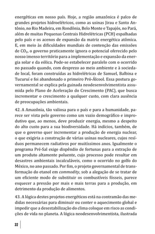 energéticas em nosso país. Hoje, a região amazônica é palco de
grandes projetos hidroelétricos, como as usinas Jirau e Santo An-
tônio, no Rio Madeira, em Rondônia, Belo Monte e Tapajós, no Pará,
além de muitas Pequenas Centrais Hidrelétricas (PCH) espalhadas
pelo país e os acenos de expansão da matriz energética atômica.
E, em meio às di iculdades mundiais de contenção das emissões
de CO₂, o governo praticamente ignora o potencial oferecido pelo
nosso imenso território para a implementação e expansão da ener-
gia solar e da eólica. Pode-se estabelecer paralelo com o ocorrido
no passado quando, com desprezo ao meio ambiente e à socieda-
de local, foram construídas as hidrelétricas de Samuel, Balbina e
Tucuruí e foi abandonado o primeiro Pró-Álcool. Essa postura go-
vernamental se explica pela guinada neodesenvolvimentista assu-
mida pelo Plano de Aceleração do Crescimento (PAC), que busca
incrementar o crescimento a qualquer custo, com clara ausência
de preocupações ambientais.
42. A Amazônia, tão valiosa para o país e para a humanidade, pa-
rece ser vista pelo governo como um vazio demográ ico e impro-
dutivo que, ao menos, deve produzir energia, mesmo a despeito
do alto custo para a sua biodiversidade. Há indícios, também, de
que o governo quer incrementar a produção de energia nuclear,
o que exigiria a construção de várias usinas nucleares, cujos resí-
duos permanecem radiativos por muitíssimos anos. Igualmente o
programa Pré-Sal exige dispêndio de fortunas para a extração de
um produto altamente poluente, cujo processo pode resultar em
desastres ambientais incalculáveis, como o ocorrido no golfo do
México, no ano passado. Por im, o projeto governamental de trans-
formação do etanol em commodity, sob a alegação de se tratar de
um e iciente modo de substituir os combustíveis fósseis, parece
esquecer a pressão por mais e mais terras para a produção, em
detrimento da produção de alimentos.
43. A lógica destes projetos energéticos está na contramão das me-
didas necessárias para diminuir ou conter o aquecimento global e
impedir que a desestabilização do clima coloque em risco as condi-
ções de vida no planeta. A lógica neodesenvolvimentista, ilustrada

32
 