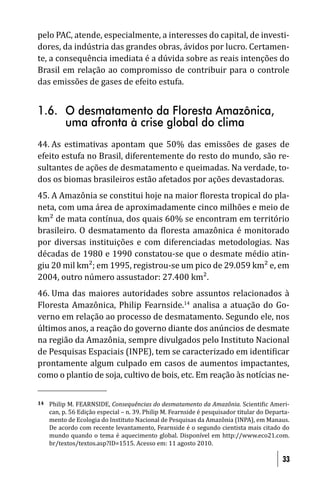 pelo PAC, atende, especialmente, a interesses do capital, de investi-
dores, da indústria das grandes obras, ávidos por lucro. Certamen-
te, a consequência imediata é a dúvida sobre as reais intenções do
Brasil em relação ao compromisso de contribuir para o controle
das emissões de gases de efeito estufa.


1.6. O desmatamento da Floresta Amazônica,
     uma afronta à crise global do clima
44. As estimativas apontam que 50% das emissões de gases de
efeito estufa no Brasil, diferentemente do resto do mundo, são re-
sultantes de ações de desmatamento e queimadas. Na verdade, to-
dos os biomas brasileiros estão afetados por ações devastadoras.
45. A Amazônia se constitui hoje na maior loresta tropical do pla-
neta, com uma área de aproximadamente cinco milhões e meio de
km² de mata contínua, dos quais 60% se encontram em território
brasileiro. O desmatamento da loresta amazônica é monitorado
por diversas instituições e com diferenciadas metodologias. Nas
décadas de 1980 e 1990 constatou-se que o desmate médio atin-
giu 20 mil km²; em 1995, registrou-se um pico de 29.059 km² e, em
2004, outro número assustador: 27.400 km².
46. Uma das maiores autoridades sobre assuntos relacionados à
Floresta Amazônica, Philip Fearnside.14 analisa a atuação do Go-
verno em relação ao processo de desmatamento. Segundo ele, nos
últimos anos, a reação do governo diante dos anúncios de desmate
na região da Amazônia, sempre divulgados pelo Instituto Nacional
de Pesquisas Espaciais (INPE), tem se caracterizado em identi icar
prontamente algum culpado em casos de aumentos impactantes,
como o plantio de soja, cultivo de bois, etc. Em reação às notícias ne-


14   Philip M. FEARNSIDE, Consequências do desmatamento da Amazônia. Scienti ic Ameri-
     can, p. 56 Edição especial – n. 39. Philip M. Fearnside é pesquisador titular do Departa-
     mento de Ecologia do Instituto Nacional de Pesquisas da Amazônia (INPA), em Manaus.
     De acordo com recente levantamento, Fearnside é o segundo cientista mais citado do
     mundo quando o tema é aquecimento global. Disponível em http://www.eco21.com.
     br/textos/textos.asp?ID=1515. Acesso em: 11 agosto 2010.

                                                                                           33
 