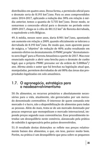 distribuídos em quatro anos. Dessa forma, a permissão o icial para
o desmate seria de 8.193 km²/ano. Para os anos compreendidos
entre 2014-2017, aplicando a redução dos 30% em relação à mé-
dia anterior, temos a quantia de 5.735 km²/ano. Desse modo, se
somarmos a concessão o icial para o desmate no período entre
2009-2017, chega-se à cifra de 80.112 km² de loresta derrubada,
o equivalente a três Bélgicas.
49. A média, nesses nove anos, daria 8.901 km²/ano, apontando
um aumento em relação a 2009, quando o icialmente se tolerava a
derrubada de 8.193 km²/ano. De modo que, num aparente passe
de mágica, o “objetivo” de redução de 40% acaba resultando em
aumento efetivo no desmatamento. O PNMC propõe “desmatamen-
to zero ilegal” para a Floresta Amazônica a partir de 2017. Mas esse
enunciado equivale a abrir uma brecha para o desmate de cunho
legal, que o próprio PNMC presume ser da ordem de 5.000km²/
ano. A irma ainda o autor que há brechas na legislação atual que,
manipuladas, permitem derrubadas de até 80% das áreas das pro-
priedades legalizadas em solo amazônico.


1.7. O agronegócio, estratégico para
     o neodesenvolvimentismo
50. Os alimentos, os recursos primários e absolutamente neces-
sários para a vida, atualmente, são gerenciados por um merca-
do denominado commodities. O interesse de quem comanda este
mercado é o lucro, não a disponibilização de alimentos para todas
as pessoas. Além do mais, trata-se de um mercado dominado por
poucas empresas que monopolizam o mercado internacional, im-
pondo preços segundo suas conveniências. Esse procedimento in-
troduz um desequilíbrio neste comércio, alavancado pela prática
de subsídio à agropecuária pelos países desenvolvidos.
51. O resultado destas distorções se re lete nos preços relativa-
mente baixos dos alimentos, o que, em tese, parece muito bom.
Porém, na prática é um desequilíbrio que pesa sobre os pequenos

                                                                  35
 