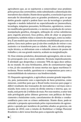 agricultores que, ao se sujeitarem a comercializar seus produtos
pelos preços das commodities, estão subsidiando a alimentação dos
moradores das cidades. Diante desse quadro, a conclusão é que esse
mercado foi desenhado para os grandes produtores, para os que
detém grande capital e podem fazer uso da tecnologia e produzir
segundo o modelo industrial ou especializando-se (monocultura,
tecnologia, máquinas possantes, fertilizantes, agrotóxicos, semen-
tes modi icadas geneticamente, e o mesmo na produção de carnes:
manipulação genética, clonagem, utilização de certas substâncias
para engorda precoce). Essa prática, além de alijar os pequenos
produtores, também reduz o número de empregos, como na indús-
tria. É um modelo que não tem nenhuma sensibilidade para com os
pobres. Gera mais pobres que já não têm condição de retirar o seu
sustento e se transferem para as cidades. Ali, sem a devida prepa-
ração técnica, se defrontam com o reduzido número de postos de
trabalho e, em sua grande maioria, acabam na marginalização.
52. Esse sistema produtivo, denominado agronegócio, não se mos-
tra preocupado com o meio ambiente. Desmata impiedosamente.
É atividade que desperdiça e consome 70% da água doce utiliza-
da no mundo. Os seus fertilizantes, além de contaminarem lagos
e rios, já são causadores de zonas mortas nas águas marítimas li-
torâneas. Nesse modelo, questiona-se o compromisso para com a
sustentabilidade da natureza e sua biodiversidade.
53. Enquanto agronegócio, a agricultura assume grande importân-
cia, pois, juntamente com a exportação de bens primários, como
minerais, contribui para que o Brasil tenha recursos para pagar o
dé icit resultante das transações de mercadorias e serviços com o
mundo, bem como os custos da dívida externa e interna, que, so-
mada, está perto de 2 trilhões de reais. Por esse motivo, o setor tem
sido privilegiado pelos últimos governos com políticas de inan-
ciamento a baixíssimo custo, cancelamentos de dívidas e condes-
cendência para com os crimes ambientais. Diante disso, pode-se
entender a proposta apresentada pelos representantes do agrone-
gócio e apoiada por membros de partidos aliados ao governo, em
meados de 2010, com o intuito de lexibilizar o Código Florestal
Brasileiro e abrir novas brechas para a expansão agrícola.

36
 