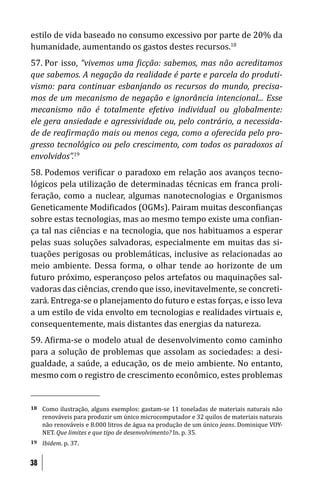 estilo de vida baseado no consumo excessivo por parte de 20% da
humanidade, aumentando os gastos destes recursos.18
57. Por isso, “vivemos uma icção: sabemos, mas não acreditamos
que sabemos. A negação da realidade é parte e parcela do produti-
vismo: para continuar esbanjando os recursos do mundo, precisa-
mos de um mecanismo de negação e ignorância intencional... Esse
mecanismo não é totalmente efetivo individual ou globalmente:
ele gera ansiedade e agressividade ou, pelo contrário, a necessida-
de de rea irmação mais ou menos cega, como a oferecida pelo pro-
gresso tecnológico ou pelo crescimento, com todos os paradoxos aí
envolvidos”.19
58. Podemos veri icar o paradoxo em relação aos avanços tecno-
lógicos pela utilização de determinadas técnicas em franca proli-
feração, como a nuclear, algumas nanotecnologias e Organismos
Geneticamente Modi icados (OGMs). Pairam muitas descon ianças
sobre estas tecnologias, mas ao mesmo tempo existe uma con ian-
ça tal nas ciências e na tecnologia, que nos habituamos a esperar
pelas suas soluções salvadoras, especialmente em muitas das si-
tuações perigosas ou problemáticas, inclusive as relacionadas ao
meio ambiente. Dessa forma, o olhar tende ao horizonte de um
futuro próximo, esperançoso pelos artefatos ou maquinações sal-
vadoras das ciências, crendo que isso, inevitavelmente, se concreti-
zará. Entrega-se o planejamento do futuro e estas forças, e isso leva
a um estilo de vida envolto em tecnologias e realidades virtuais e,
consequentemente, mais distantes das energias da natureza.
59. A irma-se o modelo atual de desenvolvimento como caminho
para a solução de problemas que assolam as sociedades: a desi-
gualdade, a saúde, a educação, os de meio ambiente. No entanto,
mesmo com o registro de crescimento econômico, estes problemas


18   Como ilustração, alguns exemplos: gastam-se 11 toneladas de materiais naturais não
     renováveis para produzir um único microcomputador e 32 quilos de materiais naturais
     não renováveis e 8.000 litros de água na produção de um único jeans. Dominique VOY-
     NET. Que limites e que tipo de desenvolvimento? In. p. 35.
19   Ibidem. p. 37.


38
 
