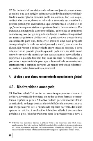 62. Certamente há um sistema de valores subjacente, ancorado no
consumo e na competição, acirrando as individualidades e di icul-
tando a convergência para um ponto em comum. Por isso, o que,
ao inal das contas, deve ser re letido e colocado em questão é o
próprio paradigma civilizacional que caracteriza o Ocidente e as
opções éticas que norteiam as pessoas dentro deste contexto. En-
tretanto, da magnitude da crise ecológica, que coloca as condições
de vida em grave perigo, exigindo mudanças o mais rápido possível
em nossa arquitetura civilizacional e postura ética, descortina-se
um horizonte para que, desta crise, irrompa uma nova proposta
de organização da vida em nível pessoal e social, pautada na in-
clusão. Ela requer a solidariedade entre todas as pessoas, e deve
estender-se ao próprio planeta, que não pode mais ser visto como
mero fornecedor de matéria-prima para as nossas necessidades e
caprichos; o planeta também tem suas próprias necessidades. Eis
portanto, a oportunidade para que a humanidade se reestruture
criativamente e caminhe por uma via menos ambiciosa e destruti-
va, mais inclusiva, harmoniosa e saudável.


4. A vida e suas dores no contexto do aquecimento global

4.1. Biodiversidade ameaçada
63. Biodiversidade21 é um termo recente que procura abarcar e
de inir a diversidade biológica em todas as suas formas: ecossis-
temas, espécies e genes. A biodiversidade que conhecemos foi se
constituindo ao longo de mais de três bilhões de anos e estima-se
que chegue a cerca de 10 milhões de espécies na Terra, das quais
apenas um décimo é conhecido. A biodiversidade é de suma im-
portância, pois, “salvaguarda uma série de processos vitais para o


21   O termo é de autoria de Edward O. Wilson. Trata-se da palavra do ano 2010, consa-
     grado como o Ano Internacional da Biodiversidade. Em outubro deste ano, realizou-se
     na cidade japonesa de Nagoya a 10ª Conferência da Diversidade Biológica (COP – 10),
     visando avaliar metas e estabelecer novas entre os países signatários, como o Brasil.


40
 