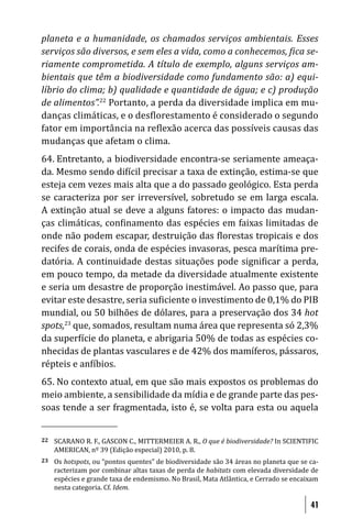planeta e a humanidade, os chamados serviços ambientais. Esses
serviços são diversos, e sem eles a vida, como a conhecemos, ica se-
riamente comprometida. A título de exemplo, alguns serviços am-
bientais que têm a biodiversidade como fundamento são: a) equi-
líbrio do clima; b) qualidade e quantidade de água; e c) produção
de alimentos”.22 Portanto, a perda da diversidade implica em mu-
danças climáticas, e o des lorestamento é considerado o segundo
fator em importância na re lexão acerca das possíveis causas das
mudanças que afetam o clima.
64. Entretanto, a biodiversidade encontra-se seriamente ameaça-
da. Mesmo sendo di ícil precisar a taxa de extinção, estima-se que
esteja cem vezes mais alta que a do passado geológico. Esta perda
se caracteriza por ser irreversível, sobretudo se em larga escala.
A extinção atual se deve a alguns fatores: o impacto das mudan-
ças climáticas, con inamento das espécies em faixas limitadas de
onde não podem escapar, destruição das lorestas tropicais e dos
recifes de corais, onda de espécies invasoras, pesca marítima pre-
datória. A continuidade destas situações pode signi icar a perda,
em pouco tempo, da metade da diversidade atualmente existente
e seria um desastre de proporção inestimável. Ao passo que, para
evitar este desastre, seria su iciente o investimento de 0,1% do PIB
mundial, ou 50 bilhões de dólares, para a preservação dos 34 hot
spots,23 que, somados, resultam numa área que representa só 2,3%
da super ície do planeta, e abrigaria 50% de todas as espécies co-
nhecidas de plantas vasculares e de 42% dos mamíferos, pássaros,
répteis e an íbios.
65. No contexto atual, em que são mais expostos os problemas do
meio ambiente, a sensibilidade da mídia e de grande parte das pes-
soas tende a ser fragmentada, isto é, se volta para esta ou aquela


22   SCARANO R. F., GASCON C., MITTERMEIER A. R., O que é biodiversidade? In SCIENTIFIC
     AMERICAN, nº 39 (Edição especial) 2010, p. 8.
23   Os hotspots, ou “pontos quentes” de biodiversidade são 34 áreas no planeta que se ca-
     racterizam por combinar altas taxas de perda de habitats com elevada diversidade de
     espécies e grande taxa de endemismo. No Brasil, Mata Atlântica, e Cerrado se encaixam
     nesta categoria. Cf. Idem.

                                                                                       41
 