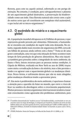 loresta, para este ou aquele animal, sobretudo se em perigo de
extinção. No entanto, é condição, para salvaguardarmos o planeta
de um aquecimento global destrutivo, a preservação da biodiver-
sidade como um todo. Uma loresta natural não cresce sem a ação
de outros seres que ali constituem um complexo vital sustentável,
o que inclui até os micro-organismos.24


4.2. O escândalo da miséria e o aquecimento
     global
66. A população mundial ultrapassa os 6,5 bilhões de pessoas, o que
representa grande pressão por alimentos. Felizmente, a humanida-
de se encontra em condições de suprir toda esta demanda. No en-
tanto, segundo dados mais recentes de organismos da ONU, cerca de
um bilhão de pessoas ainda sofrem com a fome.25 Trata-se de uma
grave contradição, uma vez que esta situação de fome acontece num
tempo de farta produção de gêneros alimentícios. Mas esta injusti-
ça também gera pressões sobre a integridade do meio ambiente, da
fauna e lora, únicos recursos para as pessoas nestas condições. A
Cúpula do Milênio, realizada em New York no ano de 2000, traçou
como meta a erradicação da fome e da miséria, mas o fato persiste e
tende a se agravar com o aquecimento global e as mudanças climá-
ticas. Dessa forma, o sofrimento desses que são os mais atingidos
pelas mudanças climáticas tende a apresentar piora.
67. Em meio à problemática do meio ambiente, é oportuno chamar
a atenção para a questão da fome no mundo, que corre o risco de
 icar na sombra da abordagem sobre o crescimento populacional.
Muitas pessoas e mesmo organismos internacionais tendem a taxar
este crescimento como agravante dos problemas ambientais, pois


24   É também denominada de “matéria escura” da biodiversidade, constituindo-se em um
     enorme vazio no mapa da biologia, é composta por bactérias. Existem em torno de dez
     bilhões delas em um único grama de terra, representada por 5.000 a 6.000 espécies. Cf.
     Edward O. Wilson, O estado da biodiversidade Global. In Fazendo as pazes com a Terra,
     p. 103.
25   STERN, Nicholas. Sinais do Tempos, in Folha de São Paulo, 03-11-2008, p. 18.


42
 