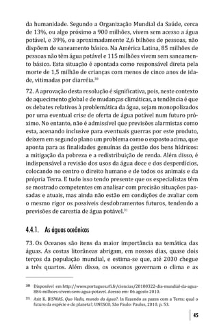 da humanidade. Segundo a Organização Mundial da Saúde, cerca
de 13%, ou algo próximo a 900 milhões, vivem sem acesso a água
potável, e 39%, ou aproximadamente 2,6 bilhões de pessoas, não
dispõem de saneamento básico. Na América Latina, 85 milhões de
pessoas não têm água potável e 115 milhões vivem sem saneamen-
to básico. Esta situação é apontada como responsável direta pela
morte de 1,5 milhão de crianças com menos de cinco anos de ida-
de, vitimadas por diarréia.30
72. A aprovação desta resolução é signi icativa, pois, neste contexto
de aquecimento global e de mudanças climáticas, a tendência é que
os debates relativos à problemática da água, sejam monopolizados
por uma eventual crise de oferta de água potável num futuro pró-
ximo. No entanto, não é admissível que previsões alarmistas como
esta, acenando inclusive para eventuais guerras por este produto,
deixem em segundo plano um problema como o exposto acima, que
aponta para as inalidades genuínas da gestão dos bens hídricos:
a mitigação da pobreza e a redistribuição de renda. Além disso, é
indispensável a revisão dos usos da água doce e dos desperdícios,
colocando no centro o direito humano e de todos os animais e da
própria Terra. E tudo isso tendo presente que os especialistas têm
se mostrado competentes em analisar com precisão situações pas-
sadas e atuais, mas ainda não estão em condições de avaliar com
o mesmo rigor os possíveis desdobramentos futuros, tendendo a
previsões de carestia de água potável.31


4.4.1. As águas oceânicas
73. Os    Oceanos são itens da maior importância na temática das
águas.    As costas litorâneas abrigam, em nossos dias, quase dois
terços    da população mundial, e estima-se que, até 2030 chegue
a três    quartos. Além disso, os oceanos governam o clima e as

30   Disponível em http://www.portugues.r i.fr/ciencias/20100322-dia-mundial-da-agua-
     884-milhoes-vivem-sem-agua-potavel. Acesso em: 06 agosto 2010.
31   Asit K. BISWAS. Quo Vadis, mundo da água?. In Fazendo as pazes com a Terra: qual o
     futuro da espécie e do planeta?, UNESCO, São Paulo: Paulus, 2010. p. 53.

                                                                                    45
 