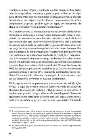 condições meteorológicas, mediante as distribuições planetárias
de calor e água doce. No entanto, passam por mudanças tão rápi-
das e abrangentes que põem em risco as áreas costeiras e a própria
humanidade, pois alguns eventos ísicos como tsunamis, furacões,
tempestades tropicais, proliferação de algas, derramamento de
óleo e eutro ização,32 são altamente destrutivos.33
74. O conhecimento da humanidade sobre os Oceanos ainda é preli-
minar, mas é certo que a biodiversidade do fundo dos mares é com-
patível com as encontradas em lorestas primárias e tropicais. Acon-
tece que também esta biodiversidade está sofrendo com o aumento
das emisões de dióxido de carbono (CO₂), pois os Oceanos absorvem
um terço destes gases emitidos pelas atividades do ser humano. Mas
com o aumento da temperatura pode ocorrer um desequilíbrio na
cadeia alimentar desta biodiversidade. Nesta condição os ictoplanc-
tons não se reproduzem na mesma quantidade e, como eles se cons-
tituem em alimento para os zooplanctons, que alimentam os peixes
e provável que se acentue a diminuição destes últimos. Praticamente
40% dos recursos pesqueiros marinhos do Atlântico se encontram
superexplorados e outros 30% totalmente explorados. Outro pro-
blema é o aumento de poluentes como esgoto, lixos, toxinas carrega-
das via atmosfera, envenena os oceanos diariamente.
75. As águas oceânicas passam por um processo de acidi icação,
no qual a água do oceano torna-se corrosiva, como resultado da
absorção do dióxido de carbono (CO₂), presente na atmosfera. A
mudança na química da água afeta a vida marinha particularmente
organismos com estruturas de carbonatos de cálcio, como corais,
moluscos, mexilhões e pequenas criaturas dos estágios iniciais da



32   É um fenômeno que re lete a oferta em excesso de nutrientes a uma determinada
     massa de águas. Resulta no aumento de algas que em excesso, colorem as águas de
     um tom esverdeado. Mas quando começam a morrer, empobrecem estas mesmas de
     oxigênio provocando a morte de peixes e outros animais, originando um cheiro desa-
     gradável. Disponível em http://pt.wikipedia.org/wiki/Eutro iza%C3%A7%C3%A3o.
     Acesso em: 02 agosto 2010.
33   Cf. Jérôme BINDÉ. O que o futuro reserva para os oceanos? In Fazendo as pazes com a
     Terra, p. 107-108


46
 