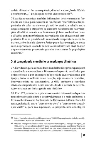 cadeia alimentar. Em consequência, diminui a absorção de dióxido
de carbono (CO₂) pelas águas e seres vivos oceânicos34.
76. As águas oceânicas também in luenciam decisivamente na for-
mação do clima, pois exercem as funções de reservatório e trans-
portador de calor no sistema planetário. Assim, a relação entre
águas oceânicas e atmosfera se encontra naturalmente nas varia-
ções climáticas anuais, em fenômenos já bem conhecidos como
o El Niño, com interferências na regulação das chuvas e até tem-
pestades. E, se as previsões de aumento da temperatura se con ir-
marem, até o inal do século o Ártico pode icar sem gelo, e, neste
caso, as previsões falam de aumento considerável do nível do mar,
o que certamente provocaria grandes transtornos às populações
costeiras.35


5. A comunidade mundial e as mudanças climáticas
77. É evidente que a comunidade mundial tem se preocupado com
a questão do meio ambiente. Diversos esforços são envidados por
órgãos o iciais e por entidades da sociedade civil organizada, por
igrejas, tanto na re lexão como na ação, seja de ordem educativa,
intervencionista ou contestatória. A ONU promove e coordena
atividades importantes neste sentido, desde a década de setenta.
Apresentamos em linhas gerais este histórico.
78. Em 1972, aconteceu o primeiro encontro internacional que tra-
tou sobre a relação entre o desenvolvimento e o meio ambiente, e
 icou conhecido como Conferência de Estocolmo. A Conferência foi
tensa, polarizada entre “crescimento zero” e “crescimento a qual-
quer custo” e, para sua superação, foi proposta uma abordagem



34   http://portalbrasilambiental.blogspot.com/2008/05/aquecimento-global-e-acidi i-
     cao-dos.html. Acesso em 15 setembro 2010.
35   O Painel Intergovernamental sobre Mudanças Climáticas (IPCC, na sigla em inglês), da
     ONU, previu em um relatório de 2007 que o aumento máximo do nível do mar icaria em
     torno dos 59 centímetros, até o inal do século com o derretimento de geleiras. http://
     www.melodiaweb.com/Sessao.aspx?cod=592. Acesso em 15 setembro 2010.

                                                                                        47
 