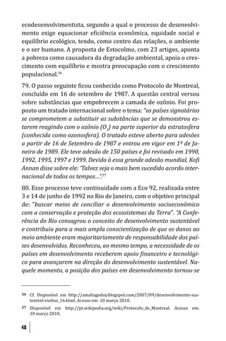 ecodesenvolvimentista, segundo a qual o processo de desenvolvi-
mento exige equacionar e iciência econômica, equidade social e
equilíbrio ecológico, tendo, como centro das relações, o ambiente
e o ser humano. A proposta de Estocolmo, com 23 artigos, aponta
a pobreza como causadora da degradação ambiental, apoia o cres-
cimento com equilíbrio e mostra preocupação com o crescimento
populacional.36
79. O passo seguinte icou conhecido como Protocolo de Montreal,
concluído em 16 de setembro de 1987. A questão central versou
sobre substâncias que empobrecem a camada de ozônio. Foi pro-
posto um tratado internacional sobre o tema: “os países signatários
se comprometem a substituir as substâncias que se demonstrou es-
tarem reagindo com o ozônio (O3) na parte superior da estratosfera
(conhecida como ozonosfera). O tratado esteve aberto para adesões
a partir de 16 de Setembro de 1987 e entrou em vigor em 1º de Ja-
neiro de 1989. Ele teve adesão de 150 países e foi revisado em 1990,
1992, 1995, 1997 e 1999. Devido à essa grande adesão mundial, Ko i
Annan disse sobre ele: ‘Talvez seja o mais bem sucedido acordo inter-
nacional de todos os tempos…”.37
80. Esse processo teve continuidade com a Eco 92, realizada entre
3 e 14 de junho de 1992 no Rio de Janeiro, com o objetivo principal
de: “buscar meios de conciliar o desenvolvimento socioeconômico
com a conservação e proteção dos ecossistemas da Terra”. “A Confe-
rência do Rio consagrou o conceito de desenvolvimento sustentável
e contribuiu para a mais ampla conscientização de que os danos ao
meio ambiente eram majoritariamente de responsabilidade dos paí-
ses desenvolvidos. Reconheceu, ao mesmo tempo, a necessidade de os
países em desenvolvimento receberem apoio inanceiro e tecnológi-
co para avançarem na direção do desenvolvimento sustentável. Na-
quele momento, a posição dos países em desenvolvimento tornou-se


36   Cf. Disponível em http://amaliagodoy.blogspot.com/2007/09/desenvolvimento-sus-
     tentvel-evoluo_16.html. Acesso em: 10 março 2010.
37   Disponível em http://pt.wikipedia.org/wiki/Protocolo_de_Montreal. Acesso em:
     10 março 2010.


48
 