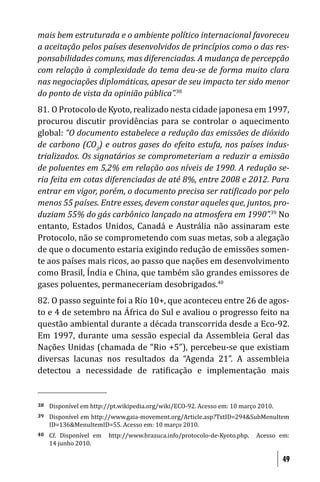 mais bem estruturada e o ambiente político internacional favoreceu
a aceitação pelos países desenvolvidos de princípios como o das res-
ponsabilidades comuns, mas diferenciadas. A mudança de percepção
com relação à complexidade do tema deu-se de forma muito clara
nas negociações diplomáticas, apesar de seu impacto ter sido menor
do ponto de vista da opinião pública”.38
81. O Protocolo de Kyoto, realizado nesta cidade japonesa em 1997,
procurou discutir providências para se controlar o aquecimento
global: “O documento estabelece a redução das emissões de dióxido
de carbono (CO2) e outros gases do efeito estufa, nos países indus-
trializados. Os signatários se comprometeriam a reduzir a emissão
de poluentes em 5,2% em relação aos níveis de 1990. A redução se-
ria feita em cotas diferenciadas de até 8%, entre 2008 e 2012. Para
entrar em vigor, porém, o documento precisa ser rati icado por pelo
menos 55 países. Entre esses, devem constar aqueles que, juntos, pro-
duziam 55% do gás carbônico lançado na atmosfera em 1990”.39 No
entanto, Estados Unidos, Canadá e Austrália não assinaram este
Protocolo, não se comprometendo com suas metas, sob a alegação
de que o documento estaria exigindo redução de emissões somen-
te aos países mais ricos, ao passo que nações em desenvolvimento
como Brasil, Índia e China, que também são grandes emissores de
gases poluentes, permaneceriam desobrigados.40
82. O passo seguinte foi a Rio 10+, que aconteceu entre 26 de agos-
to e 4 de setembro na África do Sul e avaliou o progresso feito na
questão ambiental durante a década transcorrida desde a Eco-92.
Em 1997, durante uma sessão especial da Assembleia Geral das
Nações Unidas (chamada de “Rio +5”), percebeu-se que existiam
diversas lacunas nos resultados da “Agenda 21”. A assembleia
detectou a necessidade de rati icação e implementação mais


38   Disponível em http://pt.wikipedia.org/wiki/ECO-92. Acesso em: 10 março 2010.
39   Disponível em http://www.gaia-movement.org/Article.asp?TxtID=294&SubMenuItem
     ID=136&MenuItemID=55. Acesso em: 10 março 2010.
40   Cf. Disponível em   http://www.brazuca.info/protocolo-de-Kyoto.php.   Acesso em:
     14 junho 2010.

                                                                                    49
 