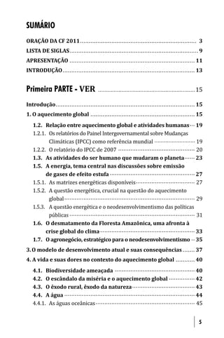 SUMÁRIO
ORAÇÃO DA CF 2011 .............................................................. ..... 3
LISTA DE SIGLAS . . ............................................................ ............ 9
APRESENTAÇÃO . . ............................................................ .......... 11
INTRODUÇÃO . . . . . . ........................................................ .............. 13


Primeira PARTE - VER                      . . . . . . . . . . . . . . . . . . . . . .. . . . . . . . ................................ 15

Introdução .. . . . . . . . . .................................................... .................. 15
1. O aquecimento global ............................................................ 15
   1.2. Relação entre aquecimento global e atividades humanas ... 19
   1.2.1. Os relatórios do Painel Intergovernamental sobre Mudanças
          Climáticas (IPCC) como referência mundial .......................... 19
   1.2.2. O relatório do IPCC de 2007 ............................................ 20
   1.3. As atividades do ser humano que mudaram o planeta ...... 23
   1.5. A energia, tema central nas discussões sobre emissão
         de gases de efeito estufa ................................................. 27
   1.5.1. As matrizes energéticas disponíveis .................................. 27
   1.5.2. A questão energética, crucial na questão do aquecimento
          global . . . . . ......................................................... ............. 29
   1.5.3. A questão energética e o neodesenvolvimentismo das políticas
          públicas . . ............................................................ .......... 31
   1.6. O desmatamento da Floresta Amazônica, uma afronta à
         crise global do clima....................................................... 33
   1.7. O agronegócio, estratégico para o neodesenvolvimentismo .. 35
3. O modelo de desenvolvimento atual e suas consequências ....... 37
4. A vida e suas dores no contexto do aquecimento global ........... 40
   4.1. Biodiversidade ameaçada .............................................. 40
   4.2. O escândalo da miséria e o aquecimento global ............... 42
   4.3. O êxodo rural, êxodo da natureza .................................... 43
   4.4. A água . . . . . ......................................................... ............. 44
   4.4.1. As águas oceânicas ......................................................... 45


                                                                                                                                    5
 