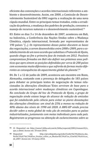 e iciente das convenções e acordos internacionais referentes a am-
biente e desenvolvimento. Assim, em 2000, a Comissão de Desen-
volvimento Sustentável da ONU sugeriu a realização de uma nova
cúpula mundial. Entre os principais temas tratados, estão a erradi-
cação da pobreza, a mudança dos padrões de produção, consumo e
manejo de recursos naturais e o desenvolvimento sustentável.41
83. Entre os dias 3 e 14 de dezembro de 2007, aconteceu em Bali,
na Indonésia, a Conferência das Nações Unidas sobre a Mudança
Climática, cúpula internacional, formada por representantes de
190 países “(...). Os representantes desses países discutem as bases
das negociações, a serem desenvolvidas entre 2008 e 2009, para o es-
tabelecimento de um novo acordo que substitua o Protocolo de Kyoto,
quando chega ao im a primeira fase do tratado em 2012. Possíveis
compromissos irmados em Bali vão de inir nos próximos anos polí-
ticas que apro ximem as posições defendidas por cerca de 200 países
com economias muito diferentes e que sofrerão de formas muito dife-
rentes as consequências do aquecimento global do planeta”.42
84. De 1 a 12 de junho de 2009, aconteceu um encontro em Bonn,
Alemanha, contando com a presença de delegados de 183 países
para debater os principais textos de negociação de temas rela-
cionados às alterações climáticas:“Estes serviram de base para o
acordo internacional sobre mudanças climáticas em Copenhague.
Na conclusão do Grupo Ad hoc do Protocolo de Kyoto, o grupo de
negociação ainda estava longe do alcance de redução de emissões
que foi estabelecido pela ciência para evitar as piores devastações
das alterações climáticas: um sinal de 25% a menos na redução de
40% abaixo dos níveis de 1990 até 2020. A AWG-KP ainda precisa
decidir sobre a meta global de redu ção de emissões para os países
industrializados, juntamente com metas individuais para cada país.
Registraram-se progressos na obtenção de esclarecimentos sobre as


41   Cf. Disponível em http://www1.folha.uol.com.br/folha/especial/2002/riomais10/o_
     que_e.shtml. Acesso em: 10 maio 2010.
42   Disponível        em        http://pt.wikipedia.org/wiki/Confer%C3%AAncia_das_
     Na%C3%A7%C3%B5es_Unidas_sobre_as_Mudan%C3%A7as_Clim%C3%A1ticas_
     de_2007. Acesso em: 10 março 2010.


50
 