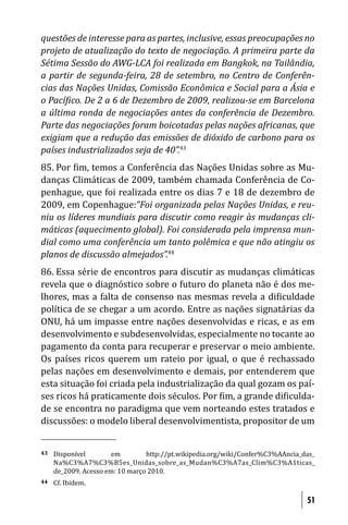 questões de interesse para as partes, inclusive, essas preocupações no
projeto de atualização do texto de negociação. A primeira parte da
Sétima Sessão do AWG-LCA foi realizada em Bangkok, na Tailândia,
a partir de segunda-feira, 28 de setembro, no Centro de Conferên-
cias das Nações Unidas, Comissão Econômica e Social para a Ásia e
o Pací ico. De 2 a 6 de Dezembro de 2009, realizou-se em Barcelona
a última ronda de negociações antes da conferência de Dezembro.
Parte das negociações foram boicotadas pelas nações africanas, que
exigiam que a redução das emissões de dióxido de carbono para os
países industrializados seja de 40”.43
85. Por im, temos a Conferência das Nações Unidas sobre as Mu-
danças Climáticas de 2009, também chamada Conferência de Co-
penhague, que foi realizada entre os dias 7 e 18 de dezembro de
2009, em Copenhague:“Foi organizada pelas Nações Unidas, e reu-
niu os líderes mundiais para discutir como reagir às mudanças cli-
máticas (aquecimento global). Foi considerada pela imprensa mun-
dial como uma conferência um tanto polêmica e que não atingiu os
planos de discussão almejados”.44
86. Essa série de encontros para discutir as mudanças climáticas
revela que o diagnóstico sobre o futuro do planeta não é dos me-
lhores, mas a falta de consenso nas mesmas revela a di iculdade
política de se chegar a um acordo. Entre as nações signatárias da
ONU, há um impasse entre nações desenvolvidas e ricas, e as em
desenvolvimento e subdesenvolvidas, especialmente no tocante ao
pagamento da conta para recuperar e preservar o meio ambiente.
Os países ricos querem um rateio por igual, o que é rechassado
pelas nações em desenvolvimento e demais, por entenderem que
esta situação foi criada pela industrialização da qual gozam os paí-
ses ricos há praticamente dois séculos. Por im, a grande di iculda-
de se encontra no paradigma que vem norteando estes tratados e
discussões: o modelo liberal desenvolvimentista, propositor de um


43   Disponível        em        http://pt.wikipedia.org/wiki/Confer%C3%AAncia_das_
     Na%C3%A7%C3%B5es_Unidas_sobre_as_Mudan%C3%A7as_Clim%C3%A1ticas_
     de_2009. Acesso em: 10 março 2010.
44   Cf. Ibidem.

                                                                                51
 