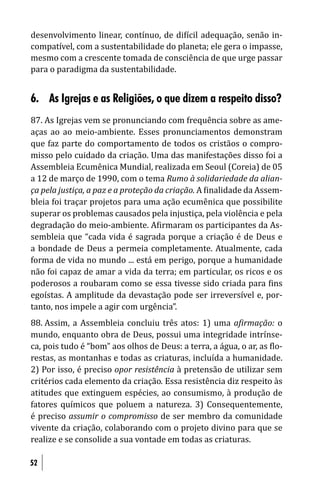 desenvolvimento linear, contínuo, de di ícil adequação, senão in-
compatível, com a sustentabilidade do planeta; ele gera o impasse,
mesmo com a crescente tomada de consciência de que urge passar
para o paradigma da sustentabilidade.


6. As Igrejas e as Religiões, o que dizem a respeito disso?
87. As Igrejas vem se pronunciando com frequência sobre as ame-
aças ao ao meio-ambiente. Esses pronunciamentos demonstram
que faz parte do comportamento de todos os cristãos o compro-
misso pelo cuidado da criação. Uma das manifestações disso foi a
Assembleia Ecumênica Mundial, realizada em Seoul (Coreia) de 05
a 12 de março de 1990, com o tema Rumo à solidariedade da alian-
ça pela justiça, a paz e a proteção da criação. A inalidade da Assem-
bleia foi traçar projetos para uma ação ecumênica que possibilite
superar os problemas causados pela injustiça, pela violência e pela
degradação do meio-ambiente. A irmaram os participantes da As-
sembleia que “cada vida é sagrada porque a criação é de Deus e
a bondade de Deus a permeia completamente. Atualmente, cada
forma de vida no mundo ... está em perigo, porque a humanidade
não foi capaz de amar a vida da terra; em particular, os ricos e os
poderosos a roubaram como se essa tivesse sido criada para ins
egoístas. A amplitude da devastação pode ser irreversível e, por-
tanto, nos impele a agir com urgência”.
88. Assim, a Assembleia concluiu três atos: 1) uma a irmação: o
mundo, enquanto obra de Deus, possui uma integridade intrínse-
ca, pois tudo é “bom” aos olhos de Deus: a terra, a água, o ar, as lo-
restas, as montanhas e todas as criaturas, incluída a humanidade.
2) Por isso, é preciso opor resistência à pretensão de utilizar sem
critérios cada elemento da criação. Essa resistência diz respeito às
atitudes que extinguem espécies, ao consumismo, à produção de
fatores químicos que poluem a natureza. 3) Consequentemente,
é preciso assumir o compromisso de ser membro da comunidade
vivente da criação, colaborando com o projeto divino para que se
realize e se consolide a sua vontade em todas as criaturas.

52
 