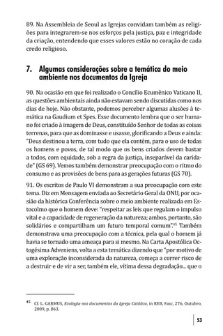 89. Na Assembleia de Seoul as Igrejas convidam também as religi-
ões para integrarem-se nos esforços pela justiça, paz e integridade
da criação, entendendo que esses valores estão no coração de cada
credo religioso.


7. Algumas considerações sobre a temática do meio
   ambiente nos documentos da Igreja
90. Na ocasião em que foi realizado o Concílio Ecumênico Vaticano II,
as questões ambientais ainda não estavam sendo discutidas como nos
dias de hoje. Não obstante, podemos perceber algumas alusões à te-
mática na Gaudium et Spes. Esse documento lembra que o ser huma-
no foi criado à imagem de Deus, constituído Senhor de todas as coisas
terrenas, para que as dominasse e usasse, glori icando a Deus e ainda:
“Deus destinou a terra, com tudo que ela contém, para o uso de todas
os homens e povos, de tal modo que os bens criados devem bastar
a todos, com equidade, sob a regra da justiça, inseparável da carida-
de” (GS 69). Vemos também demonstrar preocupação com o ritmo do
consumo e as provisões de bens para as gerações futuras (GS 70).
91. Os escritos de Paulo VI demonstram a sua preocupação com este
tema. Diz em Mensagem enviada ao Secretário Geral da ONU, por oca-
sião da histórica Conferência sobre o meio ambiente realizada em Es-
tocolmo que o homem deve: “respeitar as leis que regulam o impulso
vital e a capacidade de regeneração da natureza; ambos, portanto, são
solidários e compartilham um futuro temporal comum”.45 Também
demonstrava uma preocupação com a técnica, pela qual o homem já
havia se tornado uma ameaça para si mesmo. Na Carta Apostólica Oc-
togésima Adveniens, volta a esta temática dizendo que “por motivo de
uma exploração inconsiderada da natureza, começa a correr risco de
a destruir e de vir a ser, também ele, vítima dessa degradação... que o




45
     Cf. L. GARMUS, Ecologia nos documentos da Igreja Católica, in REB, Fasc, 276, Outubro,
     2009, p. 863.

                                                                                        53
 