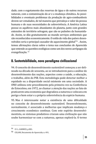 dade, com o esgotamento das reservas de água e de outros recursos
naturais, com a contaminação do ar e a mudança climática. As possi-
bilidades e eventuais problemas da produção de agro-combustíveis
devem ser estudados, de tal maneira que prevaleça o valor da pessoa
humana e de suas necessidades de sobrevivência. A América Latina
possui os aquíferos mais abundantes do planeta, junto com grandes
extensões de território selvagem, que são os pulmões da humanida-
de. Assim, se dão gratuitamente ao mundo serviços ambientais que
são reconhecidos economicamente. O estilo de vida dos países desen-
volvidos seria o principal causador do aquecimento global”51 . Assim,
temos a irmações claras sobre o tema nas conclusões de Aparecida
que entende as questões ecológicas como um dos novos aerópagos da
evangelização. 52


8. Sustentabilidade, novo paradigma civilizacional
94. O conceito de desenvolvimento sustentável começou a ser deli-
neado na década de sessenta, ao se introduzirem para a análise do
desenvolvimento das nações, aspectos como a saúde, a educação,
o trabalho, além do PIB. Esta metodologia pode detectar melhor a
equidade ou a disparidade social existente em uma sociedade. A
ONU utilizou este procedimento pela primeira vez na Conferência
de Estocolmo, em 1972, ao chamar a atenção das nações ao fato de
praticarem uma economia que degradava a natureza e colocava em
perigo o bem estar e a própria sobrevivência da espécie humana.
95. Mas é interessante notar a existência de uma di iculdade
no conceito de desenvolvimento sustentável. Desenvolvimento,
normalmente, é associado a melhorias que implicam mudança e
crescimento econômico contínuo. Com este espírito desenvolvi-
mentista, os sistemas produtivos criaram uma civilização que não
soube harmonizar-se com a natureza, apenas explorá-la. O termo


51
     Cf. L. GARMUS, p 881.
52
     CELAM, Documento de Aparecida, n. 491.

                                                                   55
 