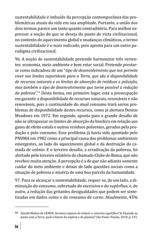 sustentabilidade é imbuído da percepção contemporânea das pro-
blemáticas atuais da vida em sua amplitude. Portanto, a união dos
dois termos parece um tanto quanto contraditória. Para melhor ex-
pressar a noção do que se deseja do ponto de vista civilizacional,
no contexto de aquecimento global e mudanças climáticas, o termo
sustentabilidade é o mais indicado, pois aponta para um outro pa-
radigma civilizacional.
96. A noção de sustentabilidade pretende harmonizar três verten-
tes: economia, meio ambiente e bem estar social. Pretende prestar-
se como indicadora de um “tipo de desenvolvimento que nos permite
viver nos limites suportáveis para a Terra, que são a disponibilidade
de recursos naturais e os limites de absorção de resíduos e poluição,
mas também o tipo de desenvolvimento que torne possível a redução
da pobreza”.53 Desta forma, em primeiro lugar, está a preocupação
em garantir a disponibilidade de recursos naturais, renováveis e não
renováveis, pois a continuidade do atual consumo trará serios pro-
blemas de disponibilidade destes recursos, como já alertava Dennis
Meadows em 1972. Em segundo, aponta para o grande desa io de
não se ultrapassar os limites de absorção da biosfera em relação aos
gases de efeito estufa e outros resíduos poluentes, gerados pela pro-
dução e pelo consumo. Esse problema já havia sido apontado pelo
PNUMA em 1982 como a principal causa dos problemas ambientais
emergentes, ao lado do aquecimento global e da destruição da ca-
mada de ozônio. E o terceiro desa io, a erradicação da pobreza, foi
alertado pelo terceiro relatório do chamado Clube de Roma, que não
recebeu muita atenção. A percepção é a de que não adianta somente
cuidar do meio ambiente e deixar de lado questões sociais como a
situação de pobreza e miséria de uma boa parcela da humanidade.
97. Para se alcançar a sustentabilidade, requer-se, de um lado, a di-
minuição do consumo, sobretudo do excessivo e do supér luo, e, de
outro, a redução das gritantes desigualdades que podem ser sinte-
tizadas em dados como o do consumo de carne. Atualmente, 45%


53   Harold Mattos de LEMOS. Seremos capazes de reduzir o consumo supér luo? In Fazendo as
     pazes com a Terra: qual o futuro da espécie e do planeta? São Paulo: Paulus, 2010, p. 141.


56
 