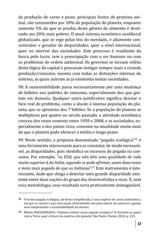 da produção de carne e peixe, principais fontes de proteina ani-
mal, são consumidos por 20% da população do planeta, enquanto
somente 5% do que se produz deste gênero de alimento é desti-
nado aos 20% mais pobres. O atual sistema econômico neoliberal
globalizado, que se rege pelas leis do merdado, é altamente con-
centrador e gerador de disparidades, quer a nível internacional,
quer no interior das sociedades. Este processo é resultante da
busca pelo lucro, sem a preocupação com o ser humano ou com
os problemas de ordem ambiental. Os governos se tornam reféns
desta lógica do capital e procuram instigar sempre mais a ciranda
produção/consumo, mesmo com todas as distorções internas do
sistema, as quais acirram as já existentes nestas sociedades.
98. A sustentabilidade passa necessariamente por uma mudança
de hábitos nos padrões de consumo, especialmente dos que gas-
tam em demasia. Qualquer outra justi icativa signi ica desviar o
foco real do problema, como a alusão à imensa população do pla-
neta, que se aproxima dos 7 bilhões. Se a população do planeta se
multiplicou por quatro no século passado, a atividade econômica
cresceu dez vezes somente entre 1950 e 2000, e as sociedades, es-
pecialmente a dos países ricos, consome na atualidade muito mais
do que o planeta pode oferecer a médio e longo prazo.
99. Neste sentido, a proposta denominada “pegada ecológica”54 é
uma ferramenta interessante para se constatar, de modo mensurá-
vel, as disparidades, pois identi ica os excessos de pegada ou con-
sumo. Por exemplo, “os EUA, que não têm uma qualidade de vida
muito superior à da Itália, segundo se pode a irmar, usam duas vezes
e meia mais pegada do que os italianos”.55 Este instrumento é inte-
ressante, dado que chega a detectar uma grande disparidade exis-
tente entre duas nações do grupo das desenvolvidas e ricas. E, sem
essa metodologia, esse resultado seria praticamente inimaginável.


54   O termo pegada ecológica, de forma simpli icada, é uma espécie de conta matemática,
     em que se calcula o que uma nação efetivamente tem para extrair da natureza e gastar,
     sem comprometer a sustentabilidade da mesma.
55   Mathis WACKERNAGEL. Podemos reduzir nossa pegada ecológica? In Fazendo as pazes
     com a Terra: qual o futuro da espécie e do planeta? São Paulo: Paulus, 2010, p. 129.

                                                                                       57
 