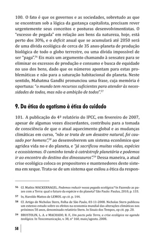 100. O fato é que os governos e as sociedades, sobretudo as que
se encontram sob a lógica da gastança capitalista, precisam rever
urgentemente seus conceitos e posturas desenvolvimentistas. O
“excesso de pegada” em relação aos bens da natureza, hoje, está
perto dos 30%, e o de icit anual que se acumulará até 2050 será
de uma dívida ecológica de cerca de 35 anos-planeta de produção
biológica de todo o globo terrestre, ou uma dívida impossível de
ser “paga”.56 Eis mais um argumento chamando à sensatez para se
eliminar os excessos de produção e consumo e busca de equidade
no uso dos bens, dado que os números apontam para estas pro-
blemáticas e não para a saturação habitacional do planeta. Neste
sentido, Mahatma Gandhi pronunciou uma frase, cuja memória é
oportuna: “o mundo tem recursos su icientes para atender às neces-
sidades de todos, mas não a ambição de todos”.57


9. Da ética do egotismo à ética do cuidado
101. A publicação do 4º relatório do IPCC, em fevereiro de 2007,
apesar de algumas vozes discordantes, contribuiu para a tomada
de consciência de que o atual aquecimento global e as mudanças
climáticas em curso, “não se trata de um desastre natural, foi cau-
sado por homens”,58 ao desenvolverem um sistema econômico que
agridea vida no e do planeta, e “já sacri icou muitas vidas, espécies
e ecossistemas. O caminho tende à catrástrofe planetária e podemos
ir ao encontro do destino dos dinossauros”.59 Dessa maneira, a atual
crise ecológica coloca os propositores e mantenedores deste siste-
ma em xeque. Trata-se de um sistema que exilou a ética da respon-


56   Cf. Mathis WACKERNAGEL. Podemos reduzir nossa pegada ecológica? In Fazendo as pa-
     zes com a Terra: qual o futuro da espécie e do planeta? São Paulo: Paulus, 2010, p. 133.
57   In, Haroldo Mattos de LEMOS. op cit. p. 144.
58   Cf. Artigo de Nicholas Stern, Folha de São Paulo, 03-11-2008. Nicholas Stern publicou
     um extenso estudo sobre os efeitos na economia mundial das alterações climáticas nos
     próximos 50 anos, denominado relatório Stern. In Sinais dos Tempos, op cit. pp. 20.
59   BRUSTOLIN, L. A. e MACHADO, R. F., Um pacto pela Terra, a crise ecológica na agenda
     teológica. In Teocomunicação, v. 38, n° 160, maio/agosto. 2008.


58
 