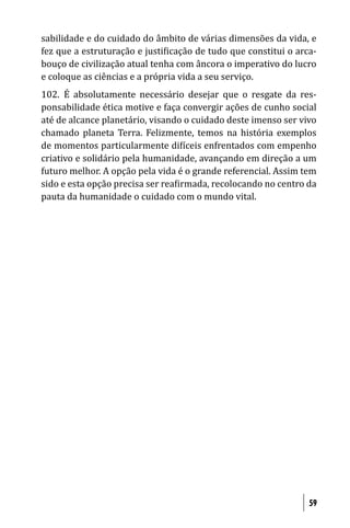 sabilidade e do cuidado do âmbito de várias dimensões da vida, e
fez que a estruturação e justi icação de tudo que constitui o arca-
bouço de civilização atual tenha com âncora o imperativo do lucro
e coloque as ciências e a própria vida a seu serviço.
102. É absolutamente necessário desejar que o resgate da res-
ponsabilidade ética motive e faça convergir ações de cunho social
até de alcance planetário, visando o cuidado deste imenso ser vivo
chamado planeta Terra. Felizmente, temos na história exemplos
de momentos particularmente di íceis enfrentados com empenho
criativo e solidário pela humanidade, avançando em direção a um
futuro melhor. A opção pela vida é o grande referencial. Assim tem
sido e esta opção precisa ser rea irmada, recolocando no centro da
pauta da humanidade o cuidado com o mundo vital.




                                                                 59
 