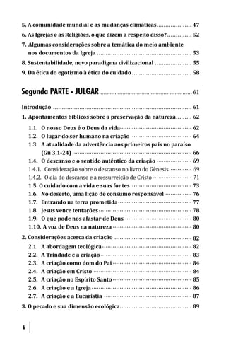 5. A comunidade mundial e as mudanças climáticas .................... 47
6. As Igrejas e as Religiões, o que dizem a respeito disso? .............. 52
7. Algumas considerações sobre a temática do meio ambiente
   nos documentos da Igreja ...................................................... 53
8. Sustentabilidade, novo paradigma civilizacional ..................... 55
9. Da ética do egotismo à ética do cuidado .................................. 58


Segunda PARTE - JULGAR . . . . . . . . . . . . . . . . . . . . .. . . . . . . . ............................. 61
Introdução ..... . . . . . . . .................................................. ................. 61
1. Apontamentos bíblicos sobre a preservação da natureza ......... 62
    1.1. O nosso Deus é o Deus da vida......................................... 62
    1.2. O lugar do ser humano na criação ................................... 64
    1.3. A atualidade da advertência aos primeiros pais no paraíso
          (Gn 3,1-24) . ............................................................. ...... 66
    1.4. O descanso e o sentido autêntico da criação .................... 69
    1.4.1. Consideração sobre o descanso no livro do Gênesis ............ 69
    1.4.2. O dia do descanso e a ressurreição de Cristo ...................... 71
    1.5. O cuidado com a vida e suas fontes .................................. 73
    1.6. No deserto, uma lição de consumo responsável ............... 76
    1.7. Entrando na terra prometida .......................................... 77
    1.8. Jesus vence tentações ..................................................... 78
    1.9. O que pode nos afastar de Deus....................................... 80
    1.10. A voz de Deus na natureza ............................................. 80
2. Considerações acerca da criação ............................................ 82
   2.1. A abordagem teológica ................................................... 82
   2.2. A Trindade e a criação .................................................... 83
   2.3. A criação como dom do Pai ............................................. 84
   2.4. A criação em Cristo ........................................................ 84
   2.5. A criação no Espírito Santo ............................................. 85
   2.6. A criação e a Igreja ......................................................... 86
   2.7. A criação e a Eucaristia .................................................. 87
3. O pecado e sua dimensão ecológica ......................................... 89


6
 