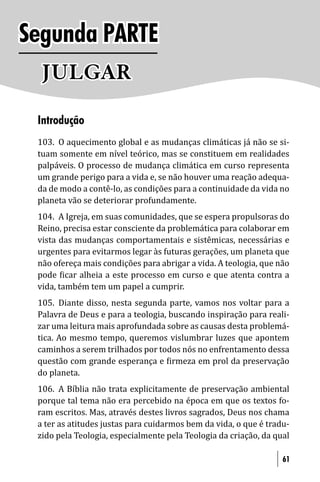 Segunda PARTE
  JULGAR
 Introdução
 103. O aquecimento global e as mudanças climáticas já não se si-
 tuam somente em nível teórico, mas se constituem em realidades
 palpáveis. O processo de mudança climática em curso representa
 um grande perigo para a vida e, se não houver uma reação adequa-
 da de modo a contê-lo, as condições para a continuidade da vida no
 planeta vão se deteriorar profundamente.
 104. A Igreja, em suas comunidades, que se espera propulsoras do
 Reino, precisa estar consciente da problemática para colaborar em
 vista das mudanças comportamentais e sistêmicas, necessárias e
 urgentes para evitarmos legar às futuras gerações, um planeta que
 não ofereça mais condições para abrigar a vida. A teologia, que não
 pode icar alheia a este processo em curso e que atenta contra a
 vida, também tem um papel a cumprir.
 105. Diante disso, nesta segunda parte, vamos nos voltar para a
 Palavra de Deus e para a teologia, buscando inspiração para reali-
 zar uma leitura mais aprofundada sobre as causas desta problemá-
 tica. Ao mesmo tempo, queremos vislumbrar luzes que apontem
 caminhos a serem trilhados por todos nós no enfrentamento dessa
 questão com grande esperança e irmeza em prol da preservação
 do planeta.
 106. A Bíblia não trata explicitamente de preservação ambiental
 porque tal tema não era percebido na época em que os textos fo-
 ram escritos. Mas, através destes livros sagrados, Deus nos chama
 a ter as atitudes justas para cuidarmos bem da vida, o que é tradu-
 zido pela Teologia, especialmente pela Teologia da criação, da qual

                                                                  61
 