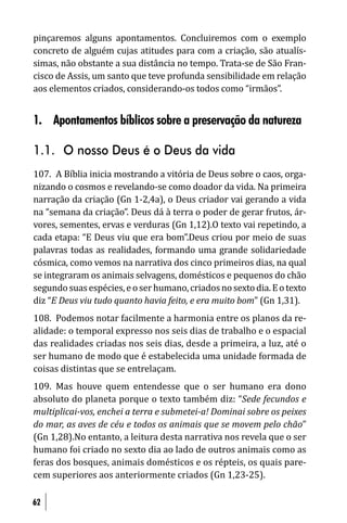 pinçaremos alguns apontamentos. Concluiremos com o exemplo
concreto de alguém cujas atitudes para com a criação, são atualís-
simas, não obstante a sua distância no tempo. Trata-se de São Fran-
cisco de Assis, um santo que teve profunda sensibilidade em relação
aos elementos criados, considerando-os todos como “irmãos”.


1. Apontamentos bíblicos sobre a preservação da natureza

1.1. O nosso Deus é o Deus da vida
107. A Bíblia inicia mostrando a vitória de Deus sobre o caos, orga-
nizando o cosmos e revelando-se como doador da vida. Na primeira
narração da criação (Gn 1-2,4a), o Deus criador vai gerando a vida
na “semana da criação”. Deus dá à terra o poder de gerar frutos, ár-
vores, sementes, ervas e verduras (Gn 1,12).O texto vai repetindo, a
cada etapa: “E Deus viu que era bom”.Deus criou por meio de suas
palavras todas as realidades, formando uma grande solidariedade
cósmica, como vemos na narrativa dos cinco primeiros dias, na qual
se integraram os animais selvagens, domésticos e pequenos do chão
segundo suas espécies, e o ser humano, criados no sexto dia. E o texto
diz “E Deus viu tudo quanto havia feito, e era muito bom” (Gn 1,31).
108. Podemos notar facilmente a harmonia entre os planos da re-
alidade: o temporal expresso nos seis dias de trabalho e o espacial
das realidades criadas nos seis dias, desde a primeira, a luz, até o
ser humano de modo que é estabelecida uma unidade formada de
coisas distintas que se entrelaçam.
109. Mas houve quem entendesse que o ser humano era dono
absoluto do planeta porque o texto também diz: “Sede fecundos e
multiplicai-vos, enchei a terra e submetei-a! Dominai sobre os peixes
do mar, as aves de céu e todos os animais que se movem pelo chão”
(Gn 1,28).No entanto, a leitura desta narrativa nos revela que o ser
humano foi criado no sexto dia ao lado de outros animais como as
feras dos bosques, animais domésticos e os répteis, os quais pare-
cem superiores aos anteriormente criados (Gn 1,23-25).

62
 