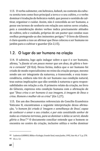 113. O verbo submeter, em hebraico, kabash, no contexto da cultu-
ra semita tem como foco principal a terra e o seu cultivo, e o verbo
dominar é tradução do hebraico radah, que possui o sentido de cul-
tivar, organizar e cuidar. Assim, não é concedida ao ser humano, a
posse em termos de senhorio em relação aos outros seres criados,
pois a consideração destes verbos indica precisamente atitudes
de cultivo, zelo e cuidado, próprias de um pastor que conduz suas
ovelhas protegendo-as dos iminentes perigos.61 O livro do Gênesis
é claro quanto a isso ao a irmar que Deus colocou o ser humano no
jardim para o cultivar e guardar (Gn 2,15).


1.2. O lugar do ser humano na criação
114. O salmista, logo após indagar sobre o que é o ser humano,
a irma, “o izeste só um pouco menor que um deus, de glória e hon-
ra o coroaste” (Sl 8,6). Dessa forma, indica que o ser humano foi
criado de modo especialíssimo no reino da criação porque, mesmo
sendo um ser integrante da natureza, a transcende, e essa trans-
cendência, embora não tire do ser humano sua condição natural,
traz outras implicações que dão sentido à natureza e gera respon-
sabilidades em relação a ela. O primeiro relato da criação, no livro
do Gênesis, expressa esta condição humana com a a irmação de
que “Deus criou o ser humano à sua imagem, à imagem de Deus o
criou. Homem e mulher ele os criou” (Gn 1,27).
115. Em um dos Documentos referenciais do Concílio Ecumênico
Vaticano II, encontramos a seguinte interpretação dessa a irma-
ção, “o homem foi criado à ‘imagem e semelhança de Deus’, capaz
de conhecer e amar o seu criador, e por este constituído senhor de
todas as criaturas terrenas, para as dominar e delas se servir, dando
glória a Deus”.62 O documento conciliar entende que o homem se
encontra no centro da criação, inclusive utiliza o verbo dominar



61   Ludovico GARMUS, Bíblia e Ecologia, Grande Sinal, maio/junho, 1992, Ano 46, n° 3, p. 278.
62   GS, n. 12.


64
 