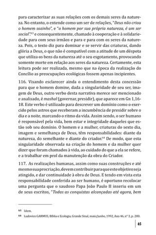 para caracterizar as suas relações com os demais seres da nature-
za. No entanto, o entende como um ser de relações, “Deus não criou
o homem sozinho”, e “o homem por sua própria natureza, é um ser
social”.63 e consequentemente, chamado à cooperação e à solidarie-
dade para com seus irmãos e para e para com os seres da nature-
za. Pois, o texto diz para dominar e se servir das criaturas, dando
glória a Deus, o que não é compatível com a atitude de um déspota
que utiliza os bens da natureza até o seu esgotamento, provocando
somente morte em relação aos seres da natureza. Certamente, esta
leitura pode ser realizada, mesmo que na época da realização do
Concílio as preocupações ecológicas fossem apenas incipientes.
116. Visando esclarecer ainda o entendimento desta concessão
para que o homem domine, dada a singularidade de seu ser, ima-
gem de Deus, outro verbo desta narrativa merece ser mencionado
e analisado, é mashal (governar, presidir), que aparece em Gn 1,16-
18. Este verbo é utilizado para descrever um domínio como o exer-
cido pelos astros que receberam a incumbência de presidir sobre o
dia e a noite, marcando o ritmo da vida. Assim sendo, o ser humano
é responsável pela vida, bem estar e integridade daqueles que es-
tão sob seu domínio. O homem e a mulher, criaturas do sexto dia,
imagem e semelhança de Deus, têm responsabilidades: diante da
natureza, do semelhante e diante do criador.64 De modo, que esta
singularidade observada na criação do homem e da mulher quer
dizer que foram chamados à vida, ao cuidado do que a ela se refere,
e a trabalhar em prol da manutenção da obra do Criador.
117. As realizações humanas, assim como suas construções e até
mesmo sua procriação, devem contribuir para que este objetivo seja
atingido, e dar continuidade à obra de Deus. E tendo em vista esta
responsabilidade conferida ao ser humano, é oportuno recolocar
uma pergunta que o saudoso Papa João Paulo II inseriu em um
de seus escritos, “Todas as conquistas alcançadas até agora, bem



63   Idem.
64   Ludovico GARMUS, Bíblia e Ecologia, Grande Sinal, maio/junho, 1992, Ano 46, n° 3, p. 280.

                                                                                            65
 