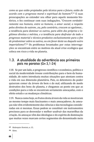 como as que estão projetadas pela técnica para o futuro, estão de
acordo com o progresso moral e espiritual do homem?”.65 E suas
preocupações ao estender seu olhar para aquele momento his-
tórico, o fez continuar com suas indagações, “Crescem verdadei-
ramente nos homens, entre os homens, o amor social, o respeito
pelos direitos de outrem...ou, pelo contrário, crescem os egoísmos...
a tendência para dominar os outros, para além dos próprios e le-
gítimos direitos e méritos, e a tendência para desfrutar de todo o
progresso material e técnico-produtivo exclusivamente para o im
de predominar sobre os outros, ou em favor deste ou daquele outro
imperialismo?”.66 Os problemas levantados por estas interroga-
ções se encontram entre os motivos da atual crise ecológica que
coloca em risco a vida no planeta.


1.3. A atualidade da advertência aos primeiros
     pais no paraíso (Gn 3,1-24)
118. Se por um lado, o progresso cientí ico e econômico, político e
social da modernidade trouxe contribuições para o bem da huma-
nidade, de outro introduziu muitas situações que atentam contra
a vida em sua dimensão planetária. Pois, os detentores do poder
quiseram comer da árvore do bem e do mal, utilizando de modo
destrutivo dos bens do planeta, e chegamos ao ponto em que as
condições para a vida se encontram seriamente ameaçadas, com o
efeito estufa e as mudanças climáticas.
119. Nunca como hoje, os frutos desta árvore da vida se mostraram
ao mesmo tempo mais fascinantes e mais ameaçadores. As amea-
ças não vêm evidentemente das ciências e das tecnologias conside-
radas em si mesmas. Essas podem se constituir em instrumentos
preciosos para se desvendar e melhor usufruir das maravilhas da
criação. As ameaças vêm das ideologias e do espírito de dominação
que muitas vezes marcam certos segmentos do denominado meio


65   Redemptor Hominis, n. 15.
66   Idem.


66
 