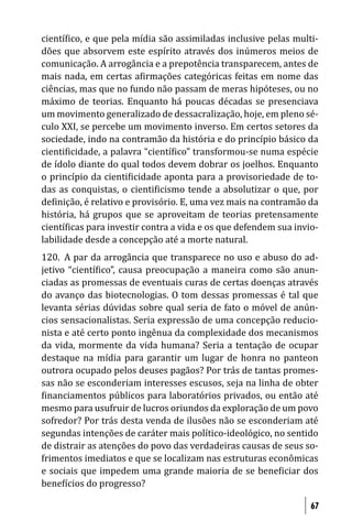 cientí ico, e que pela mídia são assimiladas inclusive pelas multi-
dões que absorvem este espírito através dos inúmeros meios de
comunicação. A arrogância e a prepotência transparecem, antes de
mais nada, em certas a irmações categóricas feitas em nome das
ciências, mas que no fundo não passam de meras hipóteses, ou no
máximo de teorias. Enquanto há poucas décadas se presenciava
um movimento generalizado de dessacralização, hoje, em pleno sé-
culo XXI, se percebe um movimento inverso. Em certos setores da
sociedade, indo na contramão da história e do princípio básico da
cienti icidade, a palavra “cientí ico” transformou-se numa espécie
de ídolo diante do qual todos devem dobrar os joelhos. Enquanto
o princípio da cienti icidade aponta para a provisoriedade de to-
das as conquistas, o cienti icismo tende a absolutizar o que, por
de inição, é relativo e provisório. E, uma vez mais na contramão da
história, há grupos que se aproveitam de teorias pretensamente
cientí icas para investir contra a vida e os que defendem sua invio-
labilidade desde a concepção até a morte natural.
120. A par da arrogância que transparece no uso e abuso do ad-
jetivo “cientí ico”, causa preocupação a maneira como são anun-
ciadas as promessas de eventuais curas de certas doenças através
do avanço das biotecnologias. O tom dessas promessas é tal que
levanta sérias dúvidas sobre qual seria de fato o móvel de anún-
cios sensacionalistas. Seria expressão de uma concepção reducio-
nista e até certo ponto ingênua da complexidade dos mecanismos
da vida, mormente da vida humana? Seria a tentação de ocupar
destaque na mídia para garantir um lugar de honra no panteon
outrora ocupado pelos deuses pagãos? Por trás de tantas promes-
sas não se esconderiam interesses escusos, seja na linha de obter
 inanciamentos públicos para laboratórios privados, ou então até
mesmo para usufruir de lucros oriundos da exploração de um povo
sofredor? Por trás desta venda de ilusões não se esconderiam até
segundas intenções de caráter mais político-ideológico, no sentido
de distrair as atenções do povo das verdadeiras causas de seus so-
frimentos imediatos e que se localizam nas estruturas econômicas
e sociais que impedem uma grande maioria de se bene iciar dos
bene ícios do progresso?

                                                                  67
 