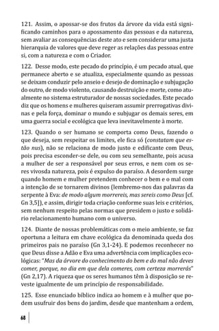 121. Assim, o apossar-se dos frutos da árvore da vida está signi-
 icando caminhos para o apossamento das pessoas e da natureza,
sem avaliar as consequências deste ato e sem considerar uma justa
hierarquia de valores que deve reger as relações das pessoas entre
si, com a natureza e com o Criador.
122. Desse modo, este pecado do princípio, é um pecado atual, que
permanece aberto e se atualiza, especialmente quando as pessoas
se deixam conduzir pelo anseio e desejo de dominação e subjugação
do outro, de modo violento, causando destruição e morte, como atu-
almente no sistema estruturador de nossas sociedades. Este pecado
diz que os homens e mulheres quiseram assumir prerrogativas divi-
nas e pela força, dominar o mundo e subjugar os demais seres, em
uma guerra social e ecológica que leva inevitavelmente à morte.
123. Quando o ser humano se comporta como Deus, fazendo o
que deseja, sem respeitar os limites, ele ica só (constatam que es-
tão nus), não se relaciona de modo justo e edi icante com Deus,
pois precisa esconder-se dele, ou com seu semelhante, pois acusa
a mulher de ser a responsável por seus erros, e nem com os se-
res vivosda natureza, pois é expulso do paraíso. A desordem surge
quando homem e mulher pretendem conhecer o bem e o mal com
a intenção de se tornarem divinos (lembremo-nos das palavras da
serpente à Eva: de modo algum morrereis, mas sereis como Deus [cf.
Gn 3,5]), e assim, dirigir toda criação conforme suas leis e critérios,
sem nenhum respeito pelas normas que presidem o justo e solidá-
rio relacionamento humano com o universo.
124. Diante de nossas problemáticas com o meio ambiente, se faz
oportuna a leitura em chave ecológica da denominada queda dos
primeiros pais no paraíso (Gn 3,1-24). E podemos reconhecer no
que Deus disse a Adão e Eva uma advertência com implicações eco-
lógicas: “Mas da árvore do conhecimento do bem e do mal não deves
comer, porque, no dia em que dela comeres, com certeza morrerás”
(Gn 2,17). A riqueza que os seres humanos têm à disposição se re-
veste igualmente de um princípio de responsabilidade.
125. Esse enunciado bíblico indica ao homem e à mulher que po-
dem usufruir dos bens do jardim, desde que mantenham a ordem,

68
 