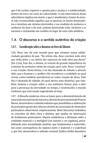 que é de caráter superior e aponta para a justiça e a solidariedade,
dentro da terra em vista da coletividade. A não observância desta
advertência implica em morte, o que é atualíssimo. Comer da árvo-
re não recomendada signi ica que as pessoas se fazem dominado-
ras e instalam um sistema destruidor, e na condição de senhores e
senhoras do bem e do mal, acabam destruindo tudo, inclusive a si
mesmos e instalando um con lito no lugar de uma vida solidária.


1.4. O descanso e o sentido autêntico da criação
1.4.1. Consideração sobre o descanso no livro do Gênesis
126. Deus nos dá este mundo para que vivamos numa solida-
riedade geradora de paz. “No sétimo dia, Deus concluiu toda obra
que tinha feito; e no sétimo dia repousou de toda obra que izera”
(Gn 2,2a). Este dia, o sétimo, se reveste de grande importância no
contexto do primeiro relato da criação, pois nele, Deus “concluiu”
a sua criação. Desta forma, é no dia chamado de sábado e através
dele, que o homem e a mulher vão reconhecer a realidade na qual
vivem, como também perceberem-se como criação de Deus. Este
dia é chamado de sábado, do qual deriva uma doutrina, que tam-
bém, ilumina a criação sobre o seu autêntico futuro, pois a abre
para a presença da eternidade no tempo, e testemunha o mundo
vindouro que está sendo engendrado no hoje.
127. A iloso ia moderna criou as bases para o desenvolvimento de
uma visão mecanicista da natureza. Através do pensamento de Francis
Bacon, desenvolveu o método indutivo que possibilitou a elaboração
de princípios gerais das ciências através da associação de elementos
particulares observáveis empiricamente. René Descartes trabalhou
os conceitos de ideia clara e distinta, que ajudou na observação
de fenômenos particulares. Depois estabeleceu a distinção entre a
realidade material e a inteligível (res extensa e res cogitans), possi-
bilitando uma mentalidade dualista, que fundamenta o materialis-
mo como consequência da ruptura entre o material e o espiritual
e, por im, desenvolveu o método racional. Galileu Galilei descobriu
                                                                     69
 