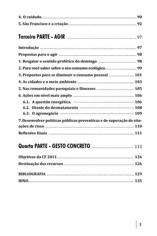 4. O cuidado . . . . . . . . ...................................................... ................ 90
5. São Francisco e a criação ........................................................ 92


Terceira PARTE - AGIR                    . . . . . . . . . . . . . . . . . . . . . . . .. . . . . . . . .............................. .. 97

Introdução . . . . . . . . . ..................................................... ................. 97
Propostas para o agir .............................................................. .. 98
1. Resgatar o sentido profético do domingo ................................ 98
2. Para você saber sobre o seu consumo ecológico.......................... 99
3. Propostas para se diminuir o consumo pessoal ..................... 101
4. As cidades e o meio ambiente ............................................... 103
5. Nas comunidades paroquiais e Dioceses ............................... 105
6. Ações em nível mais amplo .................................................. 106
   6.1. A questão energética. .................................................. 106
   6.2. Diante do desmatamento ............................................. 108
   6.3. O agronegócio ............................................................. 109
7. Desenvolver políticas públicas preventivas e de superação de situ-
ações de risco . . . . . ......................................................... ........... 110
Re lexões inais . . ............................................................ ........ 111


Quarta PARTE - GESTO CONCRETO                                             .. . . . . . . . .............................          113

Objetivos da CF 2011 .............................................................. . 126
Destinação dos recursos .......................................................... 126

BIBLIOGRAFIA . . . . .......................................................... .......... 129
HINO........... . . . . . . . . ............................................ ........................ 135




                                                                                                                                        7
 