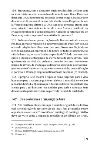 130. Entretanto, com o descanso, inicia-se a história de Deus com
as suas criaturas, com o mundo e do mundo com Deus. Podemos
dizer que Deus, não somente descansa de sua criação, mas que este
descanso se dá em sua obra, que está diante dele e Ele presente ne-
la.69 Resulta que no sétimo dia, Deus liga a sua presença eterna com
a sua criação transitória, está com ela e nela. Assim, a conclusão da
criação se realiza no e com o descanso. A criação se refere à obra de
Deus, enquanto o repouso à sua existência presente.70
131. Pode-se a irmar que a criação revela Deus através de seus se-
res, mas apenas o repouso é a autorrevelação de Deus. Por isso, as
obras da criação desembocam no descanso. No sétimo dia, inicia-se
o reino da glória, da esperança e do futuro de todas as criaturas, e o
sábado humano, torna-se “sonho de plenitude”.71 dado que esse des-
canso é indício e antecipação da eterna festa da glória divina. Para
que isso seja possível, não podemos dissociar descanso de contem-
plação do divino, de modo que o descanso aprofunda os relaciona-
mentos entre Criador e criatura e torna-se caminho de santi icação
e, por isso, o Decálogo exige a santi icação do descanso (cf. Ex 20,8).
132. O próprio Deus mostra o repouso como exigência para a vida
humana e para a natureza quanto estabelece o ano sabático e o ano
jubilar (cf. Lv 25,1-22), sendo que o descanso deve ser respeitado não
apenas para o ser humano, mas também para toda a natureza. Sem
descanso não pode haver nem sequer vida natural de qualidade.


1.4.2. O dia do descanso e a ressurreição de Cristo
133. Nós cristãos entendemos que o sentido original do dia festivo
está na celebração da ressurreição de Jesus, fato primordial sobre
o qual apoia a nossa fé,72 ocorrida no domingo. O domingo cristão
deve ser visto como a expansão messiânica do sábado de Israel.


69   Cf. Jurgen MOLTMANN, Deus na Criação. Petrópolis: Vozes, 1993, p. 398.
70   Cf. Dies Domini, n. 61.
71   Cf. Franz ROSENZWEIG, In Jurgen Moltmann, op cit, p. 399.
72   Cf. Idem, p. 2.

                                                                              71
 