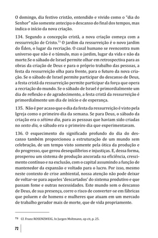 O domingo, dia festivo cristão, entendido e vivido como o “dia do
Senhor” não somente antecipa o descanso do inal dos tempos, mas
indica o início da nova criação.
134. Segundo a concepção cristã, a nova criação começa com a
ressurreição de Cristo.73 O jardim da ressurreição é o novo jardim
do Éden, o lugar da recriação. O casal humano se reencontra num
universo que não é o túmulo, mas o jardim, lugar da vida e não da
morte.Se o sábado de Israel permite olhar em retrospectiva para as
obras da criação de Deus e para o próprio trabalho das pessoas, a
festa da ressurreição olha para frente, para o futuro da nova cria-
ção. Se o sábado de Israel permite participar do descanso de Deus,
a festa cristã da ressurreição permite participar da força que opera
a recriação do mundo. Se o sábado de Israel é primordialmente um
dia de re lexão e de agradecimento, a festa cristã da ressurreição é
primordialmente um dia de início e de esperança.
135. Não é por acaso que o dia da festa da ressurreição é visto pela
Igreja como o primeiro dia da semana. Se para Deus, o sábado da
criação era o sétimo dia, para as pessoas que haviam sido criadas
no sexto dia, o sábado era o primeiro dia que experimentavam.
136. O esquecimento do signi icado profundo do dia do des-
canso também proporcionou a estruturação de um mundo sem
celebração, de um tempo visto somente pela ótica da produção e
do progresso, que gerou desequilíbrios e injustiças. E, dessa forma,
prosperou um sistema de produção ancorada na e iciência, cresci-
mento contínuo e na exclusão, com o capital assumindo a função de
mantenedor da expansão e voltado para o lucro. Por isso, mesmo
neste contexto de crise ambiental, nossa atenção não pode deixar
de voltar-se para aqueles ‘descartados’ do sistema produtivo e que
passam fome e outras necessidades. Este mundo sem o descanso
de Deus, de sua presença, corre o risco de converter-se em fábricas
que poluem e de homens e mulheres que atuam em um mercado
de trabalho gerador mais de morte, que de vida propriamente.


73   Cf. Franz ROSENZWEIG, In Jurgen Moltmann, op cit, p. 25.


72
 
