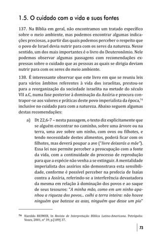 1.5. O cuidado com a vida e suas fontes
137. Na Bíblia em geral, não encontramos um tratado especí ico
sobre o meio ambiente, mas podemos encontrar algumas indica-
ções preciosas, a partir das quais podemos perceber o respeito que
o povo de Israel devia nutrir para com os seres da natureza. Nesse
sentido, um dos mais importantes é o livro do Deuteronômio. Nele
podemos observar algumas passagens com recomendações ex-
pressas sobre o cuidado que as pessoas as quais se dirigia deviam
nutrir para com os seres do meio ambiente.
138. É interessante observar que este livro em que se reuniu leis
para vários âmbitos referentes à vida dos israelitas, prestou-se
para a reorganização da sociedade israelita na metade do século
VII a.C, numa fase posterior à dominação da Assíria e procura con-
trapor-se aos valores e práticas deste povo imperialista da época,74
inclusive no cuidado para com a natureza. Abaixo seguem algumas
destas recomendações:
      a) Dt 22,6-7 – nesta passagem, o texto diz explicitamente que
         se alguém encontrar no caminho, sobre uma árvore ou na
         terra, uma ave sobre um ninho, com ovos ou ilhotes, e
         tendo necessidade destes alimentos, poderá icar com os
          ilhotes, mas deverá poupar a ave (“livre deixarás a mãe”).
         Essa lei nos permite perceber a preocupação com a fonte
         da vida, com a continuidade do processo de reprodução
         para que a espécie não venha a se extinguir. A mentalidade
         imperialista dos assírios não demonstrava esta sensibili-
         dade, conforme é possível perceber na profecia de Isaías
         contra a Assíria, referindo-se a interferência devastadora
         da mesma em relação à dominação dos povos e ao saque
         de seus tesouros: “A minha mão, como em um ninho apa-
         nhou a riqueza dos povos... colhi a terra inteira: não houve
         ninguém que batesse as asas, ninguém que desse um pio”


74   Haroldo REIMER, In Revista de Interpretação Bíblica Latino-Americana. Petrópolis:
     Vozes, 2001, n° 39, p.[189] 37.

                                                                                   73
 
