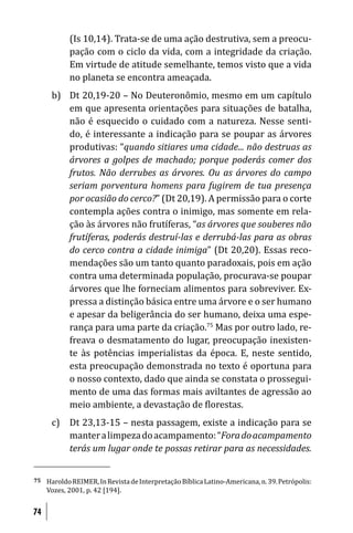 (Is 10,14). Trata-se de uma ação destrutiva, sem a preocu-
            pação com o ciclo da vida, com a integridade da criação.
            Em virtude de atitude semelhante, temos visto que a vida
            no planeta se encontra ameaçada.
      b) Dt 20,19-20 – No Deuteronômio, mesmo em um capítulo
         em que apresenta orientações para situações de batalha,
         não é esquecido o cuidado com a natureza. Nesse senti-
         do, é interessante a indicação para se poupar as árvores
         produtivas: “quando sitiares uma cidade... não destruas as
         árvores a golpes de machado; porque poderás comer dos
         frutos. Não derrubes as árvores. Ou as árvores do campo
         seriam porventura homens para fugirem de tua presença
         por ocasião do cerco?” (Dt 20,19). A permissão para o corte
         contempla ações contra o inimigo, mas somente em rela-
         ção às árvores não frutíferas, “as árvores que souberes não
         frutíferas, poderás destruí-las e derrubá-las para as obras
         do cerco contra a cidade inimiga” (Dt 20,20). Essas reco-
         mendações são um tanto quanto paradoxais, pois em ação
         contra uma determinada população, procurava-se poupar
         árvores que lhe forneciam alimentos para sobreviver. Ex-
         pressa a distinção básica entre uma árvore e o ser humano
         e apesar da beligerância do ser humano, deixa uma espe-
         rança para uma parte da criação.75 Mas por outro lado, re-
         freava o desmatamento do lugar, preocupação inexisten-
         te às potências imperialistas da época. E, neste sentido,
         esta preocupação demonstrada no texto é oportuna para
         o nosso contexto, dado que ainda se constata o prossegui-
         mento de uma das formas mais aviltantes de agressão ao
         meio ambiente, a devastação de lorestas.
      c) Dt 23,13-15 – nesta passagem, existe a indicação para se
         manter a limpeza do acampamento: “Fora do acampamento
         terás um lugar onde te possas retirar para as necessidades.


75   Haroldo REIMER, In Revista de Interpretação Bíblica Latino-Americana, n. 39. Petrópolis:
     Vozes, 2001, p. 42 [194].


74
 