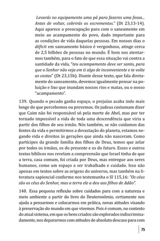 Levarás no equipamento uma pá para fazeres uma fossa...
        Antes de voltar, cobrirás os escrementos.” (Dt 23,13-14).
        Aqui aparece a preocupação para com o saneamento em
        meio ao acampamento do povo, dado importante para
        as condições de vida daquelas pessoas. Em nossos dias o
        dé icit em saneamento básico é vergonhoso, atinge cerca
        de 2,5 bilhões de pessoas no mundo. É bom nos atentar-
        mos também, para o fato de que essa situação vai contra a
        santidade da vida, “teu acampamento deve ser santo, para
        que o Senhor não veja em ti algo de inconveniente e te volte
        as costas” (Dt 23,15b). Diante desse texto, que fala direta-
        mente do saneamento, devemos igualmente pensar na po-
        luição e lixo que inundam nossos rios e matas, ou o nosso
        “acampamento”.
139. Quando o pecado ganha espaço, o prejuízo acaba indo mais
longe do que percebemos ou prevemos. Os judeus costumam dizer
que Caim não foi responsável só pela morte de Abel, mas por ter
tornado impossível a vida de toda uma descendência que viria a
partir dos ilhos de seu irmão. Nós também, se não cuidamos das
fontes da vida e permitirmos a devastação do planeta, estamos ne-
gando vida e direitos às gerações que ainda não nasceram. Como
partícipes da grande família dos ilhos de Deus, temos que zelar
por todos os irmãos, os do presente e os do futuro. Esses e outros
textos bíblicos nos revelam a compreensão que Israel tinha de que
a terra, casa comum, foi criada por Deus, mas entregue aos seres
humanos, como um espaço a ser trabalhado e cuidado. Isso não
apenas em textos sobre as origens do universo, mas também na li-
teratura sapiencial conforme nos testemunha o Sl 115,16: “Os céus
são os céus do Senhor, mas a terra ele a deu aos ilhos de Adão”.
140. Essa pequena re lexão sobre cuidados para com a natureza e
meio ambiente a partir do livro do Deuteronômio, certamente nos
ajuda a pensarmos e colocarmos em prática, novas atitudes visando
à preservação do mundo em que vivemos. Pois é comum, no contexto
do atual sistema, em que os bens criados são explorados indiscrimina-
damente, nos depararmos com atitudes de absoluto descaso para com

                                                                   75
 