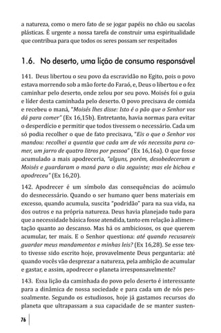 a natureza, como o mero fato de se jogar papéis no chão ou sacolas
plásticas. É urgente a nossa tarefa de construir uma espiritualidade
que contribua para que todos os seres possam ser respeitados


1.6. No deserto, uma lição de consumo responsável
141. Deus libertou o seu povo da escravidão no Egito, pois o povo
estava morrendo sob a mão forte do Faraó, e, Deus o libertou e o fez
caminhar pelo deserto, onde zelou por seu povo. Moisés foi o guia
e líder desta caminhada pelo deserto. O povo precisava de comida
e recebeu o maná, “Moisés lhes disse: Isto é o pão que o Senhor vos
dá para comer” (Ex 16,15b). Entretanto, havia normas para evitar
o desperdício e permitir que todos tivessem o necessário. Cada um
só podia recolher o que de fato precisava, “Eis o que o Senhor vos
mandou: recolhei a quantia que cada um de vós necessita para co-
mer, um jarro de quatro litros por pessoa” (Ex 16,16a). O que fosse
acumulado a mais apodreceria, “alguns, porém, desobedeceram a
Moisés e guardaram o maná para o dia seguinte; mas ele bichou e
apodreceu” (Ex 16,20).
142. Apodrecer é um símbolo das consequências do acúmulo
do desnecessário. Quando o ser humano quer bens materiais em
excesso, quando acumula, suscita “podridão” para na sua vida, na
dos outros e na própria natureza. Deus havia planejado tudo para
que a necessidade básica fosse atendida, tanto em relação à alimen-
tação quanto ao descanso. Mas há os ambiciosos, os que querem
acumular, ter mais. E o Senhor questiona: até quando recusareis
guardar meus mandamentos e minhas leis? (Ex 16,28). Se esse tex-
to tivesse sido escrito hoje, provavelmente Deus perguntaria: até
quando vocês vão desprezar a natureza, pela ambição de acumular
e gastar, e assim, apodrecer o planeta irresponsavelmente?
143. Essa lição da caminhada do povo pelo deserto é interessante
para a dinâmica de nossa sociedade e para cada um de nós pes-
soalmente. Segundo os estudiosos, hoje já gastamos recursos do
planeta que ultrapassam a sua capacidade de se manter susten-

76
 