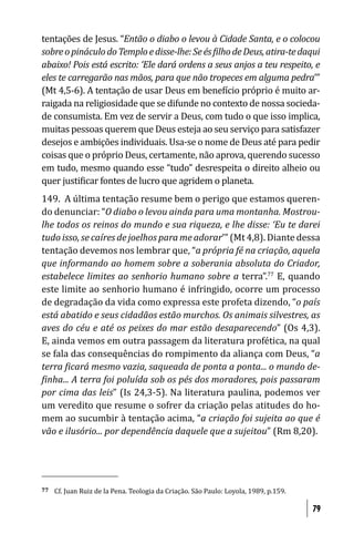 tentações de Jesus. “Então o diabo o levou à Cidade Santa, e o colocou
sobre o pináculo do Templo e disse-lhe: Se és ilho de Deus, atira-te daqui
abaixo! Pois está escrito: ‘Ele dará ordens a seus anjos a teu respeito, e
eles te carregarão nas mãos, para que não tropeces em alguma pedra’”
(Mt 4,5-6). A tentação de usar Deus em bene ício próprio é muito ar-
raigada na religiosidade que se difunde no contexto de nossa socieda-
de consumista. Em vez de servir a Deus, com tudo o que isso implica,
muitas pessoas querem que Deus esteja ao seu serviço para satisfazer
desejos e ambições individuais. Usa-se o nome de Deus até para pedir
coisas que o próprio Deus, certamente, não aprova, querendo sucesso
em tudo, mesmo quando esse “tudo” desrespeita o direito alheio ou
quer justi icar fontes de lucro que agridem o planeta.
149. A última tentação resume bem o perigo que estamos queren-
do denunciar: “O diabo o levou ainda para uma montanha. Mostrou-
lhe todos os reinos do mundo e sua riqueza, e lhe disse: ‘Eu te darei
tudo isso, se caíres de joelhos para me adorar’” (Mt 4,8). Diante dessa
tentação devemos nos lembrar que, “a própria fé na criação, aquela
que informando ao homem sobre a soberania absoluta do Criador,
estabelece limites ao senhorio humano sobre a terra”.77 E, quando
este limite ao senhorio humano é infringido, ocorre um processo
de degradação da vida como expressa este profeta dizendo, “o país
está abatido e seus cidadãos estão murchos. Os animais silvestres, as
aves do céu e até os peixes do mar estão desaparecendo” (Os 4,3).
E, ainda vemos em outra passagem da literatura profética, na qual
se fala das consequências do rompimento da aliança com Deus, “a
terra icará mesmo vazia, saqueada de ponta a ponta... o mundo de-
 inha... A terra foi poluída sob os pés dos moradores, pois passaram
por cima das leis” (Is 24,3-5). Na literatura paulina, podemos ver
um veredito que resume o sofrer da criação pelas atitudes do ho-
mem ao sucumbir à tentação acima, “a criação foi sujeita ao que é
vão e ilusório... por dependência daquele que a sujeitou” (Rm 8,20).




77   Cf. Juan Ruiz de la Pena. Teologia da Criação. São Paulo: Loyola, 1989, p.159.

                                                                                      79
 