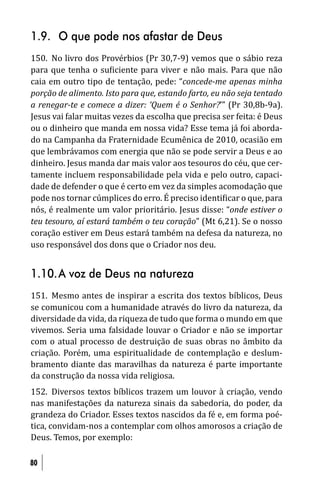 1.9. O que pode nos afastar de Deus
150. No livro dos Provérbios (Pr 30,7-9) vemos que o sábio reza
para que tenha o su iciente para viver e não mais. Para que não
caia em outro tipo de tentação, pede: “concede-me apenas minha
porção de alimento. Isto para que, estando farto, eu não seja tentado
a renegar-te e comece a dizer: ‘Quem é o Senhor?’” (Pr 30,8b-9a).
Jesus vai falar muitas vezes da escolha que precisa ser feita: é Deus
ou o dinheiro que manda em nossa vida? Esse tema já foi aborda-
do na Campanha da Fraternidade Ecumênica de 2010, ocasião em
que lembrávamos com energia que não se pode servir a Deus e ao
dinheiro. Jesus manda dar mais valor aos tesouros do céu, que cer-
tamente incluem responsabilidade pela vida e pelo outro, capaci-
dade de defender o que é certo em vez da simples acomodação que
pode nos tornar cúmplices do erro. É preciso identi icar o que, para
nós, é realmente um valor prioritário. Jesus disse: “onde estiver o
teu tesouro, aí estará também o teu coração” (Mt 6,21). Se o nosso
coração estiver em Deus estará também na defesa da natureza, no
uso responsável dos dons que o Criador nos deu.


1.10. A voz de Deus na natureza
151. Mesmo antes de inspirar a escrita dos textos bíblicos, Deus
se comunicou com a humanidade através do livro da natureza, da
diversidade da vida, da riqueza de tudo que forma o mundo em que
vivemos. Seria uma falsidade louvar o Criador e não se importar
com o atual processo de destruição de suas obras no âmbito da
criação. Porém, uma espiritualidade de contemplação e deslum-
bramento diante das maravilhas da natureza é parte importante
da construção da nossa vida religiosa.
152. Diversos textos bíblicos trazem um louvor à criação, vendo
nas manifestações da natureza sinais da sabedoria, do poder, da
grandeza do Criador. Esses textos nascidos da fé e, em forma poé-
tica, convidam-nos a contemplar com olhos amorosos a criação de
Deus. Temos, por exemplo:

80
 