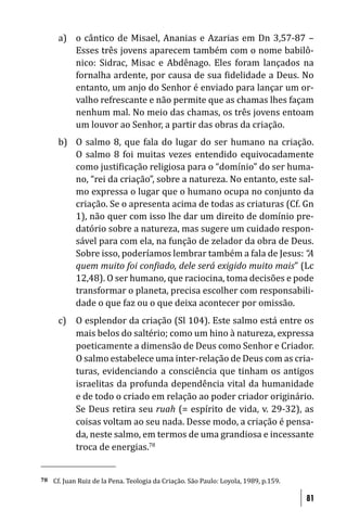 a) o cântico de Misael, Ananias e Azarias em Dn 3,57-87 –
         Esses três jovens aparecem também com o nome babilô-
         nico: Sidrac, Misac e Abdênago. Eles foram lançados na
         fornalha ardente, por causa de sua idelidade a Deus. No
         entanto, um anjo do Senhor é enviado para lançar um or-
         valho refrescante e não permite que as chamas lhes façam
         nenhum mal. No meio das chamas, os três jovens entoam
         um louvor ao Senhor, a partir das obras da criação.
      b) O salmo 8, que fala do lugar do ser humano na criação.
         O salmo 8 foi muitas vezes entendido equivocadamente
         como justi icação religiosa para o “domínio” do ser huma-
         no, “rei da criação”, sobre a natureza. No entanto, este sal-
         mo expressa o lugar que o humano ocupa no conjunto da
         criação. Se o apresenta acima de todas as criaturas (Cf. Gn
         1), não quer com isso lhe dar um direito de domínio pre-
         datório sobre a natureza, mas sugere um cuidado respon-
         sável para com ela, na função de zelador da obra de Deus.
         Sobre isso, poderíamos lembrar também a fala de Jesus: “A
         quem muito foi con iado, dele será exigido muito mais” (Lc
         12,48). O ser humano, que raciocina, toma decisões e pode
         transformar o planeta, precisa escolher com responsabili-
         dade o que faz ou o que deixa acontecer por omissão.
      c) O esplendor da criação (Sl 104). Este salmo está entre os
         mais belos do saltério; como um hino à natureza, expressa
         poeticamente a dimensão de Deus como Senhor e Criador.
         O salmo estabelece uma inter-relação de Deus com as cria-
         turas, evidenciando a consciência que tinham os antigos
         israelitas da profunda dependência vital da humanidade
         e de todo o criado em relação ao poder criador originário.
         Se Deus retira seu ruah (= espírito de vida, v. 29-32), as
         coisas voltam ao seu nada. Desse modo, a criação é pensa-
         da, neste salmo, em termos de uma grandiosa e incessante
         troca de energias.78


78   Cf. Juan Ruiz de la Pena. Teologia da Criação. São Paulo: Loyola, 1989, p.159.

                                                                                      81
 