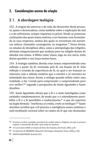 2. Considerações acerca da criação

2.1. A abordagem teológica
153. A origem do universo e da vida, do desenrolar deste proces-
so, quem o desencadeou, como também sobre a explicação do mal
e o do sofrimento, sempre inquietou os povos. Desde as primeiras
civilizações das quais temos notícias, o ser humano vem formulan-
do as suas respostas, muitas das quais se encontram em narrati-
vas míticas chamadas cosmogonias ou teogonias.79 Dessa forma,
os estudos de disciplinas a ins, como a antropologia das religiões,
a irmam categoricamente que nenhum povo ou religião deixou de
abordar tais temas. A Bíblia como vimos, logo no seu início, trata
destas questões e nos lança muitas luzes.
154. A teologia também aborda estes temas empreendendo uma
re lexão a partir da fé, orientada pela fé, em função da fé. Esta
re lexão é oriunda da experiência de fé, na qual o ser humano se
relaciona com o in inito mistério que o envolve e se encontra na
intimidade das coisas. Assim, o teólogo quando re lete sobre uma
realidade, o faz “crendo para compreender e compreendendo para
crer melhor”,80 segundo a perspectiva de Santo Agostinho e Santo
Anselmo.
155. Santo Agostinho a irma que a fé e a razão interligadas como
unidades complementares, de modo que a o entendimento possi-
bilita a fé e a fé possibilita o conhecimento,81 o que ele expressa
na dupla fórmula: “intellectus ut credas, crede ut intellegas”.82 Santo
Anselmo acredita que a fé procura a inteligência numa contínua e
sutil meditação racional sobre as razões da fé que são alcançadas


79   O termo se refere a grandes narrativas de caráter mítico e religioso, em que se procura
     explicar o nascimento de tudo o que existe no universo.
80   Cf. Luiz Carlos SUSIN, A criação de Deus. Ed. Paulinas, São Paulo, 2003, p.30.
81   Cf. Hubertus R. DROBNER. Manual de Patrologia. Petrópolis: Vozes, 2008, p. 403.
82   SANTO AGOSTINHO. Sermões 43,9.


82
 