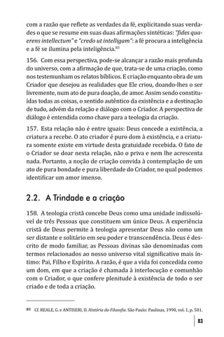 com a razão que re lete as verdades da fé, explicitando suas verda-
des o que se resume em suas duas a irmações sintéticas: “ ides qua-
erens intellectum” e “credo ut intelligam”: a fé procura a inteligência
e a fé se ilumina pela inteligência.83
156. Com essa perspectiva, pode-se alcançar a razão mais profunda
do universo, com a a irmação de que, trata-se de uma criação, como
nos testemunham os relatos bíblicos. E criação enquanto obra de um
Criador que desejou as realidades que Ele criou, doando-lhes o ser
livremente, num ato de pura doação, de amor. Assim sendo constitu-
ídas todas as coisas, o sentido autêntico da existência e a destinação
de tudo, advém da relação e diálogo com o Criador. A perspectiva de
diálogo é entendida como chave para a teologia da criação.
157. Esta relação não é entre iguais: Deus concede a existência, a
criatura a recebe. O ato criador é puro dom à existência, e a criatu-
ra somente existe em virtude desta gratuidade recebida. O fato de
o Criador se doar nesta relação, não o priva e nem lhe acrescenta
nada. Portanto, a noção de criação convida à contemplação de um
ato de pura bondade e pura liberdade do Criador, no qual podemos
identi icar um amor imenso.


2.2. A Trindade e a criação
158. A teologia cristã concebe Deus como uma unidade indissolú-
vel de três Pessoas que constituem um único Deus. A experiência
cristã de Deus permite à teologia apresentar Deus não como um
ser distante e solitário em seu poder e transcendência. Deus é des-
crito de modo familiar, as Pessoas divinas são denominadas com
termos relacionados ao nosso universo vital signi icativo mais ín-
timo: Pai, Filho e Espírito. A razão, é que a vida foi concedida como
um dom, em que a criação é chamada à interlocução e comunhão
com o Criador, o que confere plenitude à existência de todo o ser
criado e de toda a criação.


83   Cf. REALE, G. e ANTISERI, D. História da Filoso ia. São Paulo: Paulinas, 1990, vol. 1, p. 501.

                                                                                                83
 
