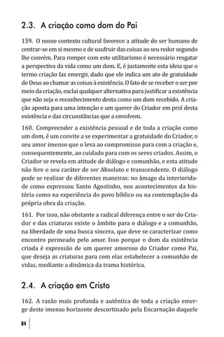 2.3. A criação como dom do Pai
159. O nosso contexto cultural favorece a atitude do ser humano de
centrar-se em si mesmo e de usufruir das coisas ao seu redor segundo
lhe convém. Para romper com este utilitarismo é necessário resgatar
a perspectiva da vida como um dom. E, é justamente esta ideia que o
termo criação faz emergir, dado que ele indica um ato de gratuidade
de Deus ao chamar as coisas à existência. O fato de se receber o ser por
meio da criação, exclui qualquer alternativa para justi icar a existência
que não seja o reconhecimento desta como um dom recebido. A cria-
ção aponta para uma intenção e um querer do Criador em prol desta
existência e das circunstâncias que a envolvem.
160. Compreender a existência pessoal e de toda a criação como
um dom, é um convite a se experimentar a gratuidade do Criador, o
seu amor imenso que o leva ao compromisso para com a criação e,
consequentemente, ao cuidado para com os seres criados. Assim, o
Criador se revela em atitude de diálogo e comunhão, e esta atitude
não fere o seu caráter de ser Absoluto e transcendente. O diálogo
pode se realizar de diferentes maneiras: no âmago da interiorida-
de como expressou Santo Agostinho, nos acontecimentos da his-
tória como na experiência do povo bíblico ou na contemplação da
própria obra da criação.
161. Por isso, não obstante a radical diferença entre o ser do Cria-
dor e das criaturas existe o âmbito para o diálogo e a comunhão,
na liberdade de uma busca sincera, que deve se caracterizar como
encontro permeado pelo amor. Isso porque o dom da existência
criada é expressão de um querer amoroso do Criador como Pai,
que deseja as criaturas para com elas estabelecer a comunhão de
vidas, mediante a dinâmica da trama histórica.


2.4. A criação em Cristo
162. A razão mais profunda e autêntica de toda a criação emer-
ge deste imenso horizonte descortinado pela Encarnação daquele

84
 