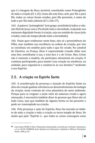 que é a Imagem do Deus invisível, constituído como Primogênito
de toda a criação (Cl 1,15). Como diz este hino, nele, por Ele e para
Ele, todas as coisas foram criadas, pois Ele preexiste, é antes de
tudo e por Ele tudo subsiste (Cl 1,16b-17).
163. A palavra “primogênito” (em grego: protótokos) indica a rela-
ção ilial de Jesus com o Pai desde toda a eternidade, realçando sua
eminente dignidade frente à criação, seja em sentido de causa (não
criado), como de tempo (desde toda a eternidade).
164. Paulo quer evidenciar neste hino, não só a preexistência do
Filho, mas também sua excelência na ordem da criação, por isto
se constituiu em modelo para tudo o que foi criado. Na catedral
de Chartres, na França, Deus é representado criando Adão com
uma face semelhante à sua, e esta face é a de Cristo. Mas, Cristo
não é somente o modelo, ele participou ativamente da criação. E
continua participando, para manter essa criação na existência, na
unidade, para organizá-la e conduzi-la ao seu destino,84 mediante
o seu Espírito.


2.5. A criação no Espírito Santo
165. A consideração da presença e atuação do Espírito Santo na
obra da criação ganhou relevância no desenvolvimento da teologia
da criação, neste contexto de crise planetária do meio ambiente.
Porque para se resgatar o justo valor da natureza criada e agora
ameaçada, é necessário também dizer às pessoas que Deus não só
tudo criou, mas que também de alguma forma se faz presente e
pode ser contemplado na criação.
166. Pela presença e ação do Espírito, Deus faz morada no âmbi-
to de toda a criação e toda a criação se torna templo de Deus. De
modo que pelo “Espírito é... que todas as coisas comungam umas


84   Luiz Carlos SUSIN, O Novo Testamento interpretado, versículo por versículo. Colossenses,
     v. 5, p. 94-95; COMBLIN, José. Epístola aos Colossenses e Epístola a Filêmon. Petrópolis:
     Vozes, 1986, p. 36.

                                                                                           85
 
